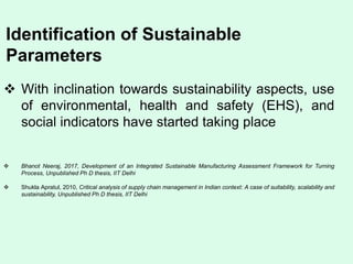 Identification of Sustainable
Parameters
 With inclination towards sustainability aspects, use
of environmental, health and safety (EHS), and
social indicators have started taking place
 Bhanot Neeraj, 2017, Development of an Integrated Sustainable Manufacturing Assessment Framework for Turning
Process, Unpublished Ph D thesis, IIT Delhi
 Shukla Apratul, 2010, Critical analysis of supply chain management in Indian context: A case of suitability, scalability and
sustainability, Unpublished Ph D thesis, IIT Delhi
 