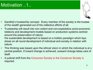 Motivation ..1..
• Gandhiji’s trusteeship concept- Every member of the society is the trustee
of the wealth generated out of the collective efforts of all.
• Trusteeship will result into non-violent and non-exploitative socio-economic
relations and development models based on production systems centred
around the preservation of nature.
His sustainable development is based on a holistic paradigm which lays
stress on all round development of individual and society in relation with
nature.
• This thinking was based upon the ethical vision in which the individual is at a
central position. If inward change is achieved, outward change takes care of
itself.
• A judicial shift from the Consumer Society to the Conserver Society is
required.
5
 