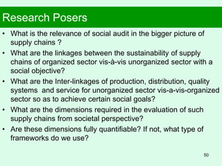 Research Posers
• What is the relevance of social audit in the bigger picture of
supply chains ?
• What are the linkages between the sustainability of supply
chains of organized sector vis-à-vis unorganized sector with a
social objective?
• What are the Inter-linkages of production, distribution, quality
systems and service for unorganized sector vis-a-vis-organized
sector so as to achieve certain social goals?
• What are the dimensions required in the evaluation of such
supply chains from societal perspective?
• Are these dimensions fully quantifiable? If not, what type of
frameworks do we use?
50
 