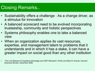 Closing Remarks..
• Sustainability offers a challenge : As a change driver, as
a stimulus for innovation
• A balanced scorecard need to be evolved incorporating
trusteeship, community and holistic perspectives
• Systems philosophy enables one to take a balanced
view
• When an organization applies its vast resources,
expertise, and management talent to problems that it
understands and in which it has a stake, it can have a
greater impact on social good than any other institution
• “The Link Between Competitive Advantage and CSR” Michael E. Porter and Mark R. Kramer, Harvard
Business Review, December 2006
 