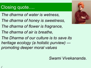 Closing quote….
The dharma of water is wetness,
The dharma of honey is sweetness,
The dharma of flower is fragrance,
The dharma of air is breathe,
The Dharma of our culture is to save its
heritage ecology (a holistic purview) ―
promoting deeper moral values
Swami Vivekananda.
/
 