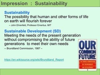 Impression : Sustainability
Sustainability
The possibility that human and other forms of life
on earth will flourish forever
-- John Ehrenfeld, Professor Emeritus. MIT
Sustainable Development (SD)
Meeting the needs of the present generation
without compromising the ability of future
generations to meet their own needs
-- Brundtland Commission, 1987 –
https://en.wikisource.org/wiki/Brundtland_Report
 