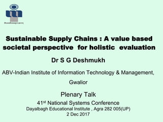 Sustainable Supply Chains : A value based
societal perspective for holistic evaluation
Dr S G Deshmukh
ABV-Indian Institute of Information Technology & Management,
Gwalior
Plenary Talk
41st National Systems Conference
Dayalbagh Educational Institute , Agra 282 005(UP)
2 Dec 2017
 