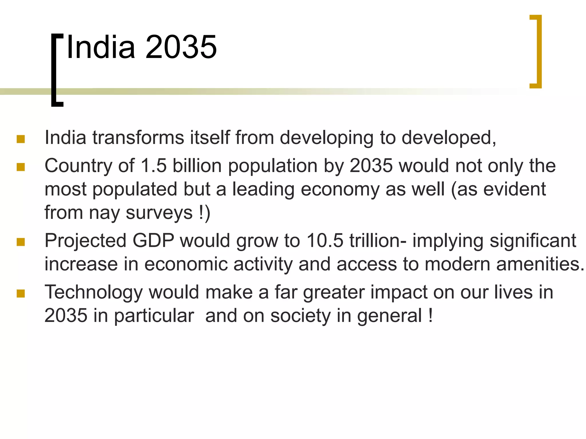 India 2035
 India transforms itself from developing to developed,
 Country of 1.5 billion population by 2035 would not only the
most populated but a leading economy as well (as evident
from nay surveys !)
 Projected GDP would grow to 10.5 trillion- implying significant
increase in economic activity and access to modern amenities.
 Technology would make a far greater impact on our lives in
2035 in particular and on society in general !
 