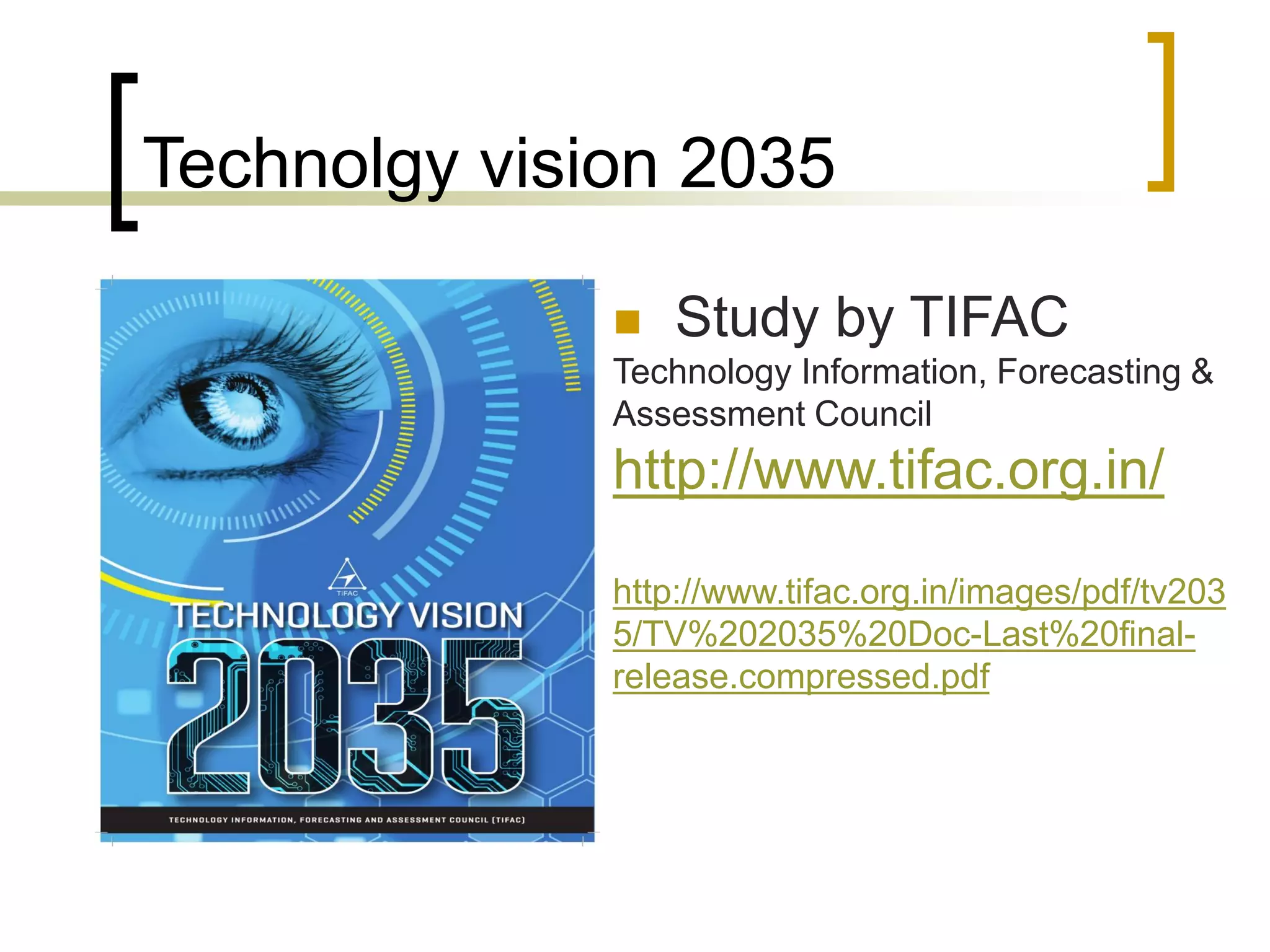Technolgy vision 2035
 Study by TIFAC
Technology Information, Forecasting &
Assessment Council
http://www.tifac.org.in/
http://www.tifac.org.in/images/pdf/tv203
5/TV%202035%20Doc-Last%20final-
release.compressed.pdf
 