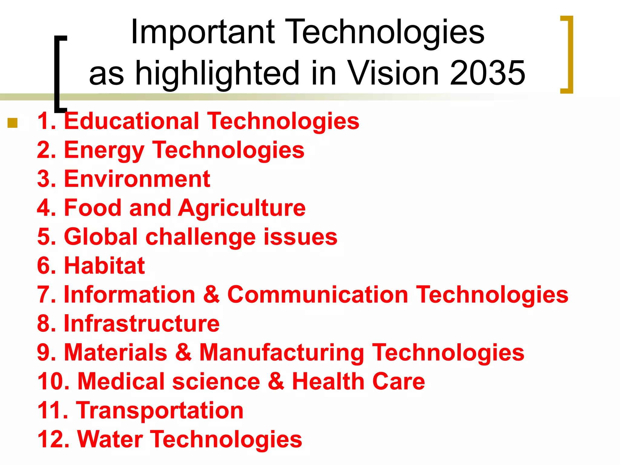 Important Technologies
as highlighted in Vision 2035
 1. Educational Technologies
2. Energy Technologies
3. Environment
4. Food and Agriculture
5. Global challenge issues
6. Habitat
7. Information & Communication Technologies
8. Infrastructure
9. Materials & Manufacturing Technologies
10. Medical science & Health Care
11. Transportation
12. Water Technologies
 