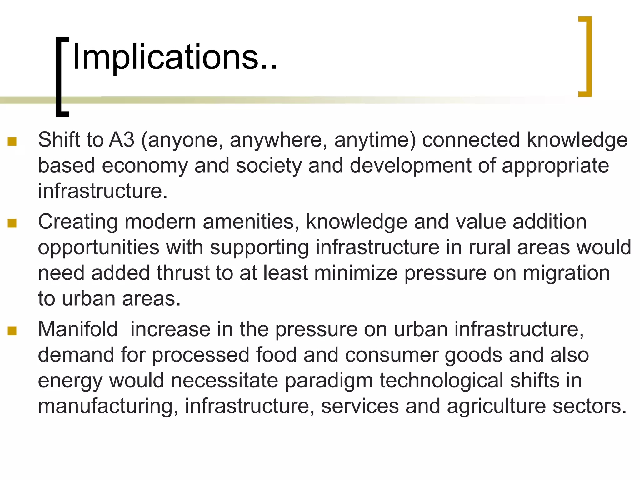 Implications..
 Shift to A3 (anyone, anywhere, anytime) connected knowledge
based economy and society and development of appropriate
infrastructure.
 Creating modern amenities, knowledge and value addition
opportunities with supporting infrastructure in rural areas would
need added thrust to at least minimize pressure on migration
to urban areas.
 Manifold increase in the pressure on urban infrastructure,
demand for processed food and consumer goods and also
energy would necessitate paradigm technological shifts in
manufacturing, infrastructure, services and agriculture sectors.
 