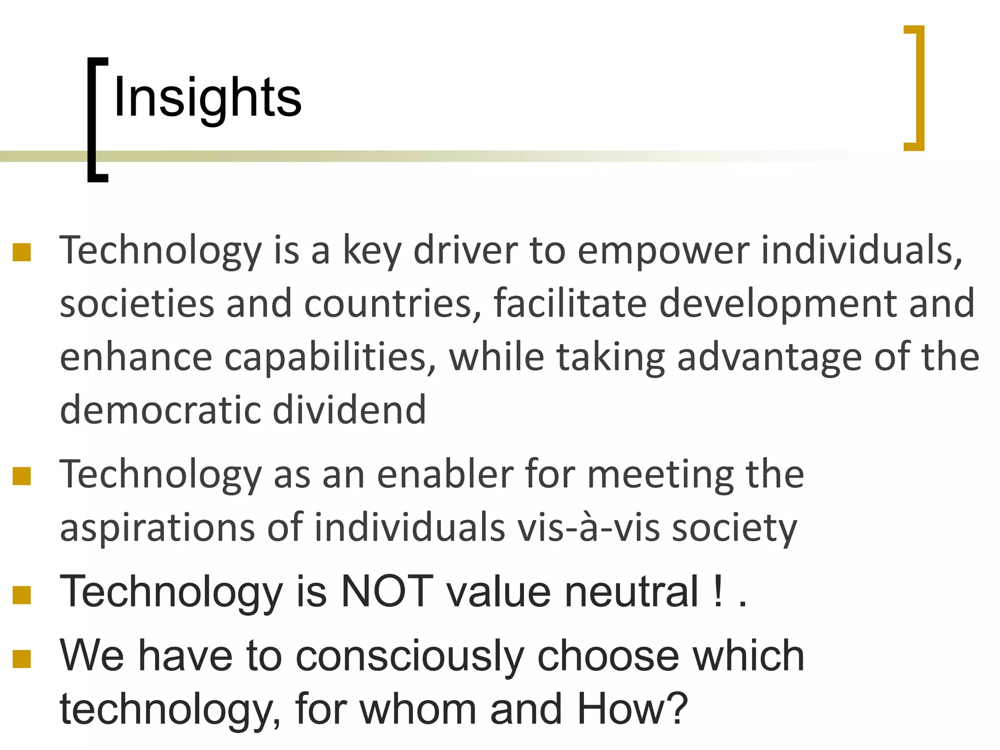 Insights
 Technology is a key driver to empower individuals,
societies and countries, facilitate development and
enhance capabilities, while taking advantage of the
democratic dividend
 Technology as an enabler for meeting the
aspirations of individuals vis-à-vis society
 Technology is NOT value neutral ! .
 We have to consciously choose which
technology, for whom and How?
 