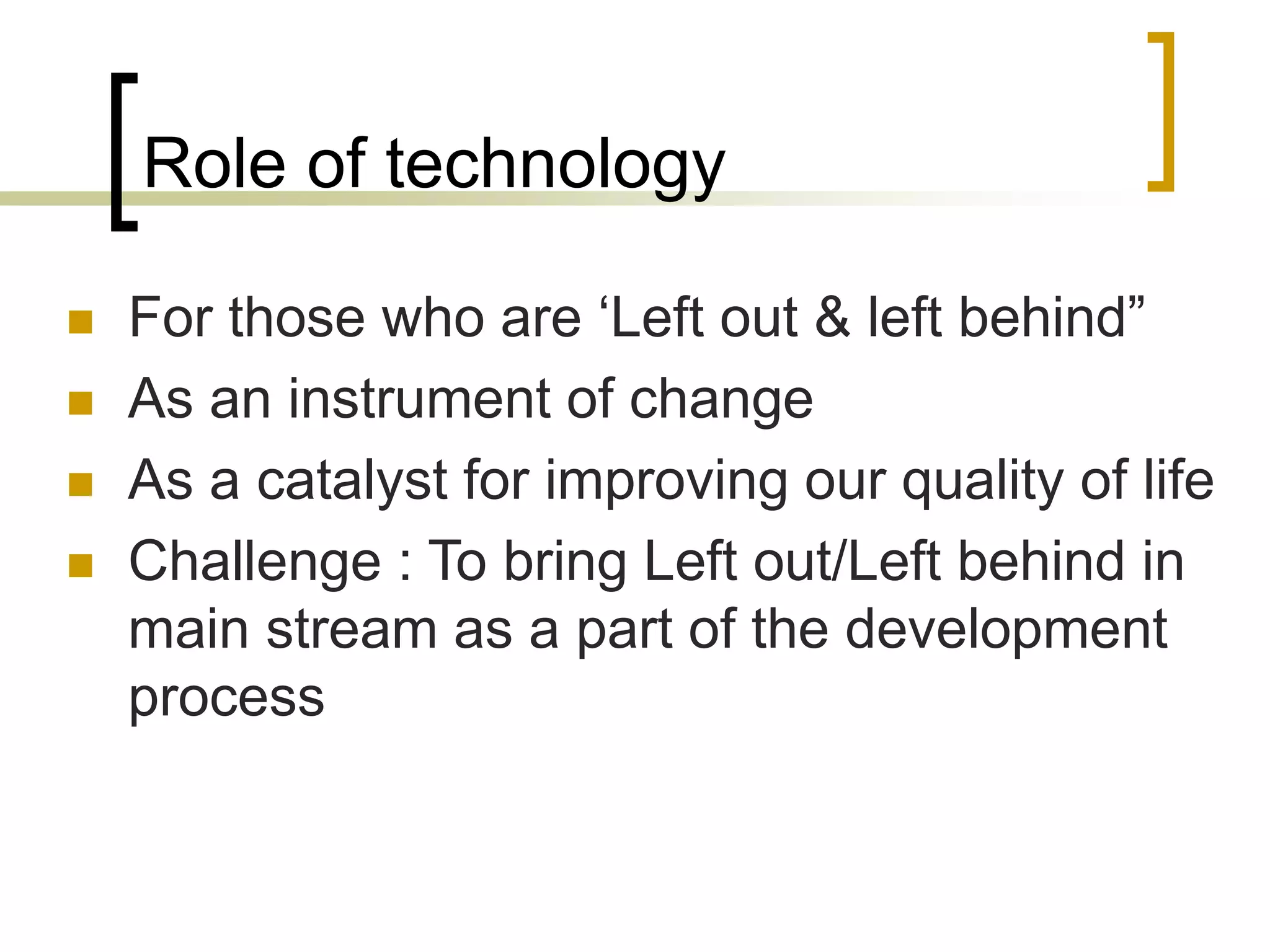 Role of technology
 For those who are ‘Left out & left behind”
 As an instrument of change
 As a catalyst for improving our quality of life
 Challenge : To bring Left out/Left behind in
main stream as a part of the development
process
 