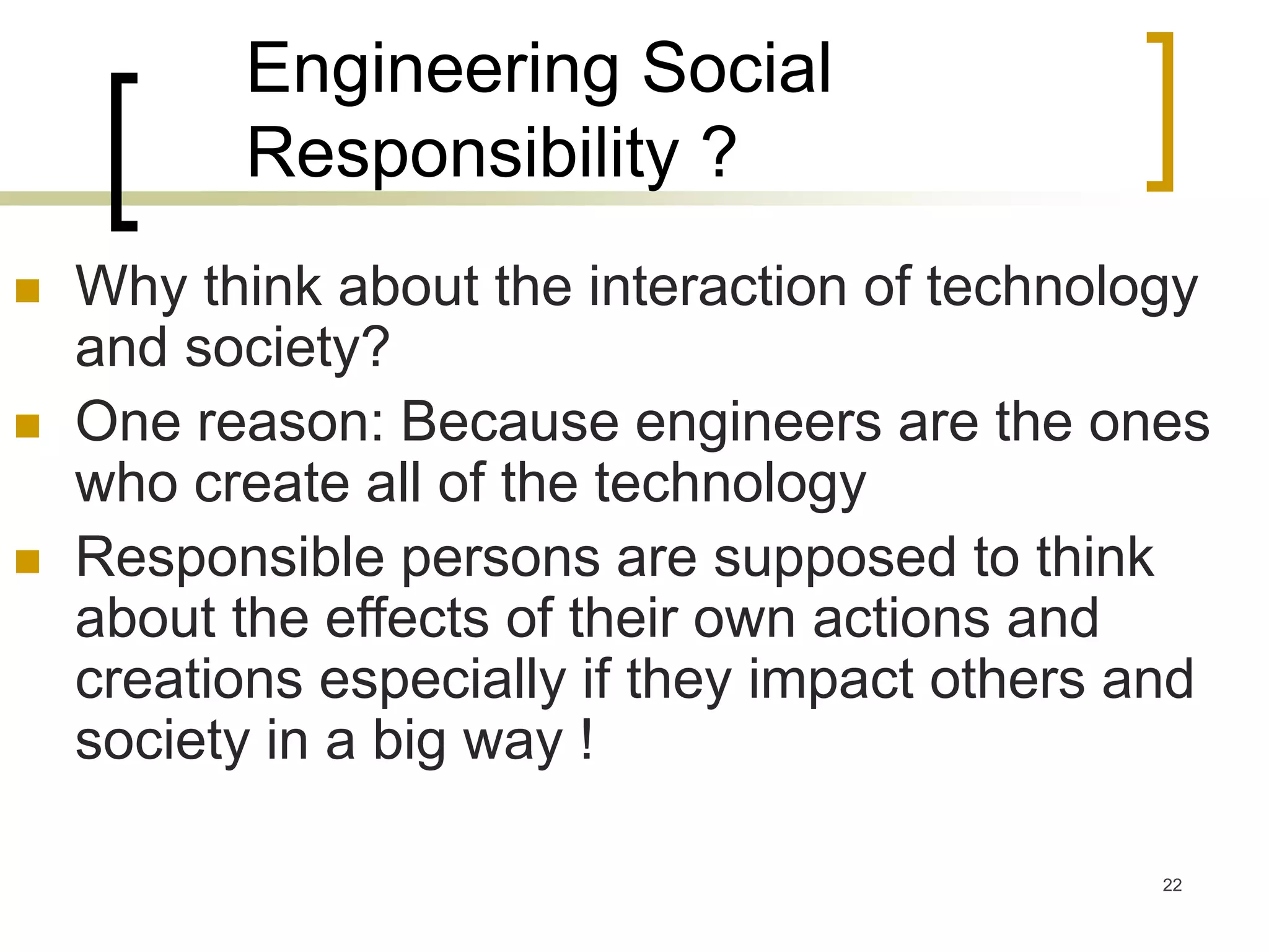 22
Engineering Social
Responsibility ?
 Why think about the interaction of technology
and society?
 One reason: Because engineers are the ones
who create all of the technology
 Responsible persons are supposed to think
about the effects of their own actions and
creations especially if they impact others and
society in a big way !
 