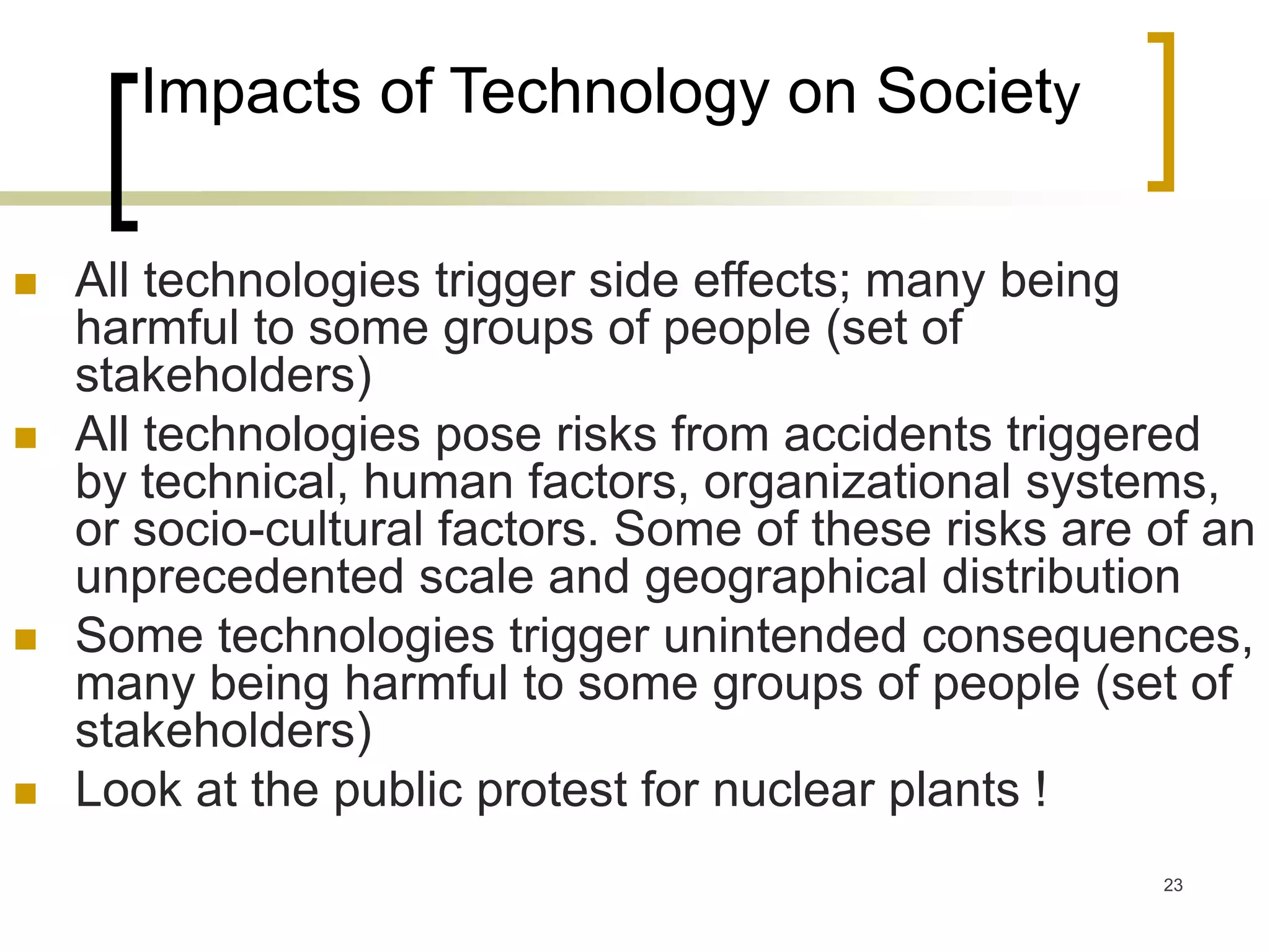 23
Impacts of Technology on Society
 All technologies trigger side effects; many being
harmful to some groups of people (set of
stakeholders)
 All technologies pose risks from accidents triggered
by technical, human factors, organizational systems,
or socio-cultural factors. Some of these risks are of an
unprecedented scale and geographical distribution
 Some technologies trigger unintended consequences,
many being harmful to some groups of people (set of
stakeholders)
 Look at the public protest for nuclear plants !
 