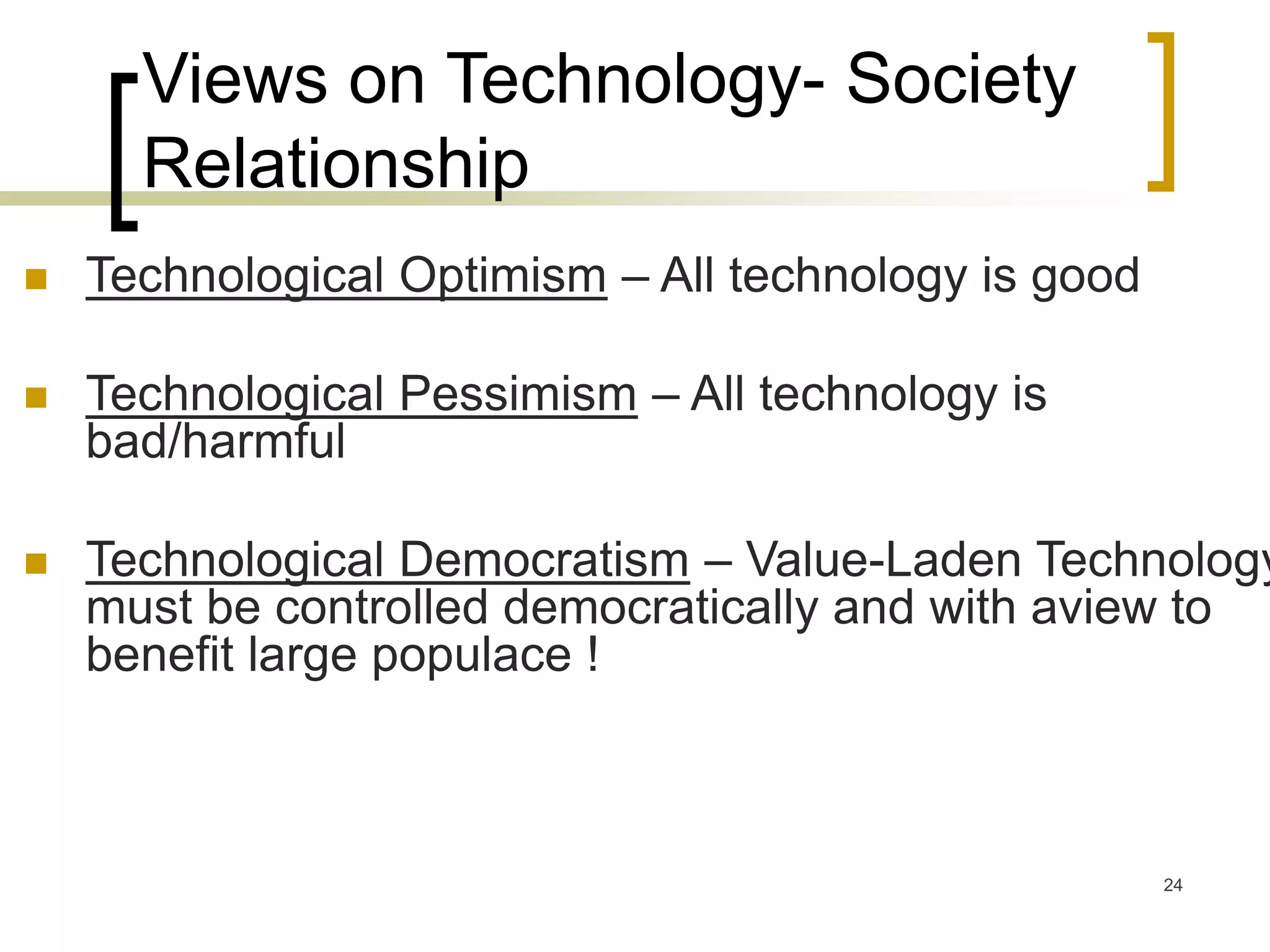 24
Views on Technology- Society
Relationship
 Technological Optimism – All technology is good
 Technological Pessimism – All technology is
bad/harmful
 Technological Democratism – Value-Laden Technology
must be controlled democratically and with aview to
benefit large populace !
 