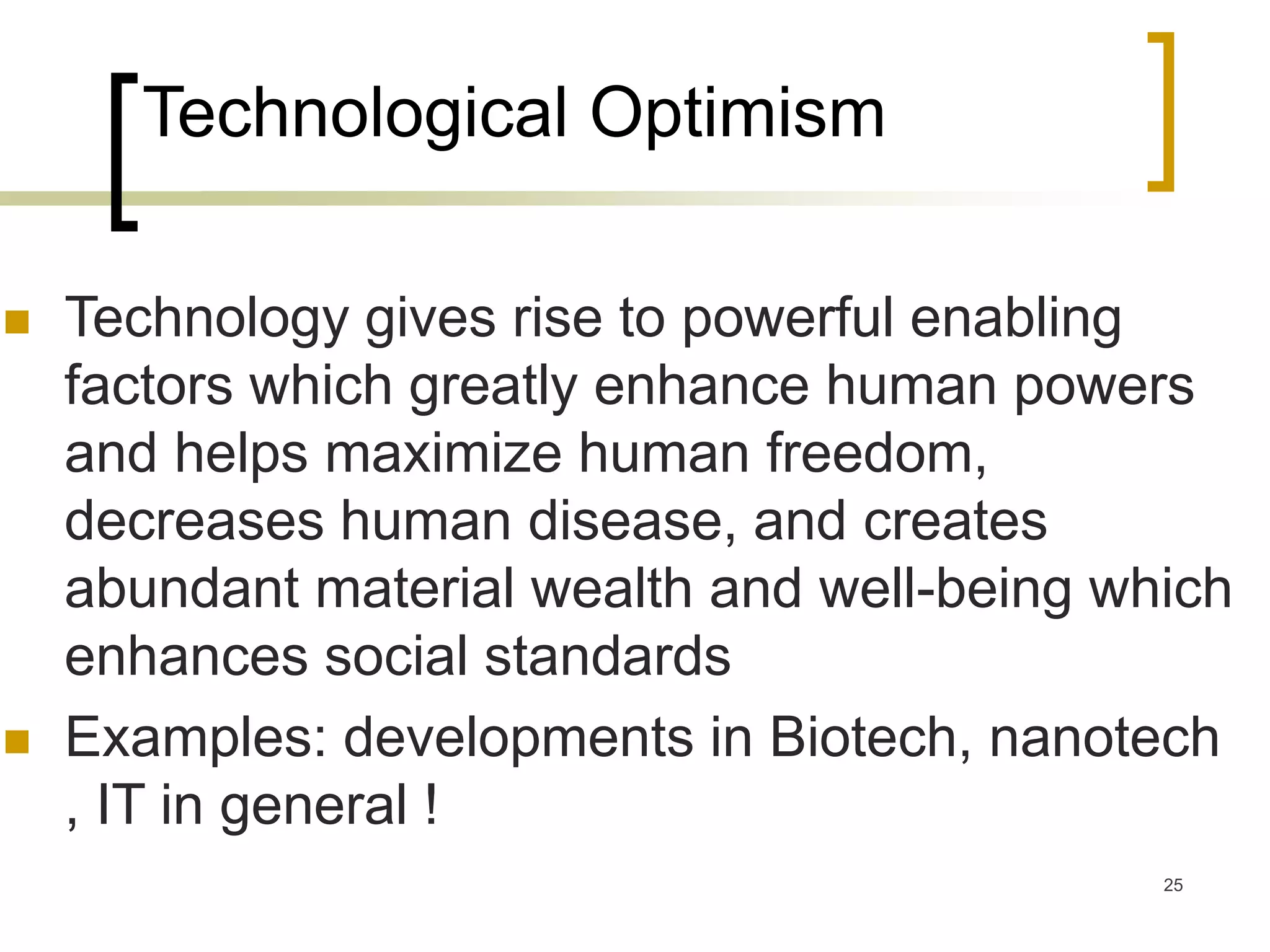 25
Technological Optimism
 Technology gives rise to powerful enabling
factors which greatly enhance human powers
and helps maximize human freedom,
decreases human disease, and creates
abundant material wealth and well-being which
enhances social standards
 Examples: developments in Biotech, nanotech
, IT in general !
 