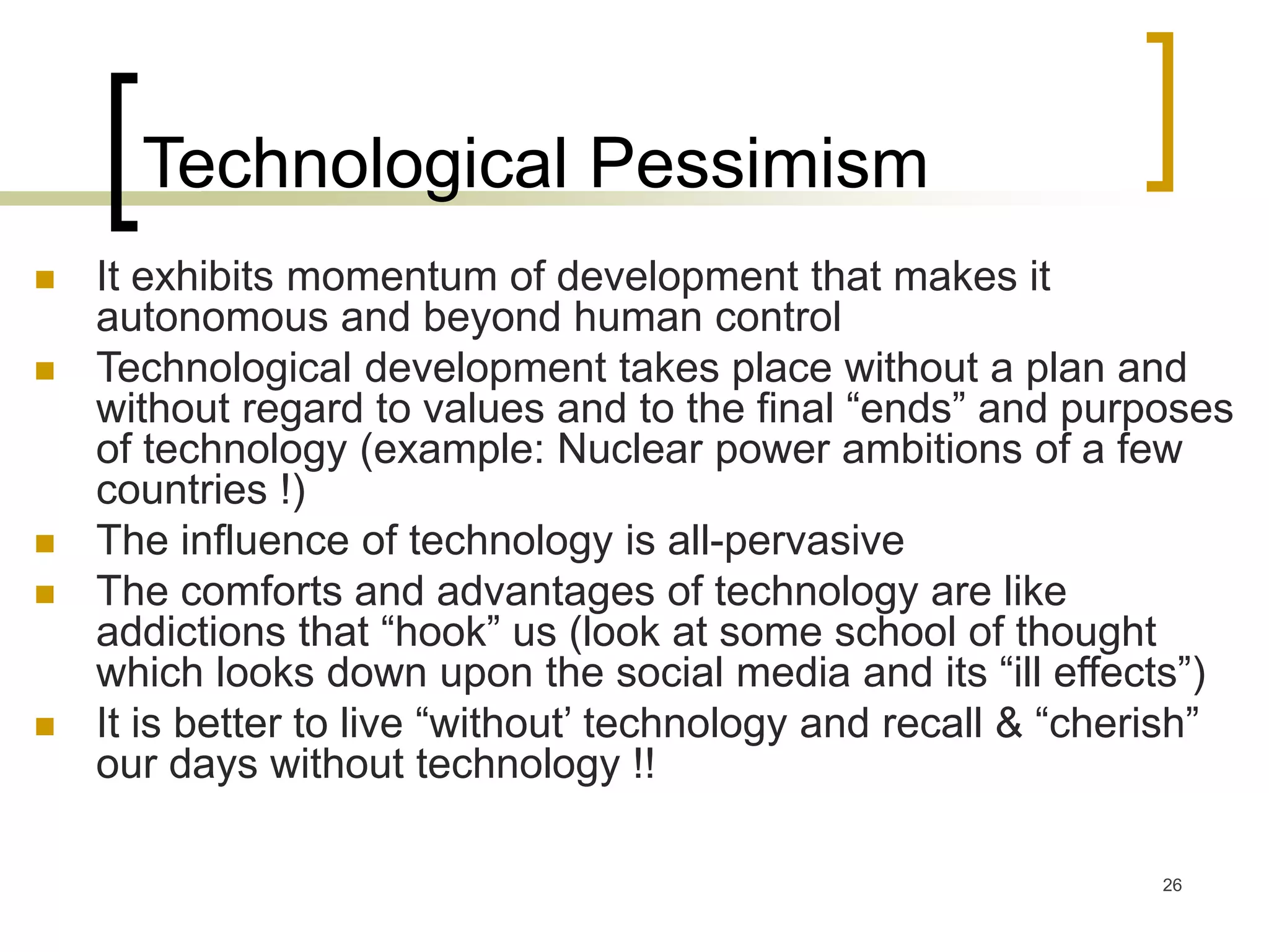 26
Technological Pessimism
 It exhibits momentum of development that makes it
autonomous and beyond human control
 Technological development takes place without a plan and
without regard to values and to the final “ends” and purposes
of technology (example: Nuclear power ambitions of a few
countries !)
 The influence of technology is all-pervasive
 The comforts and advantages of technology are like
addictions that “hook” us (look at some school of thought
which looks down upon the social media and its “ill effects”)
 It is better to live “without’ technology and recall & “cherish”
our days without technology !!
 
