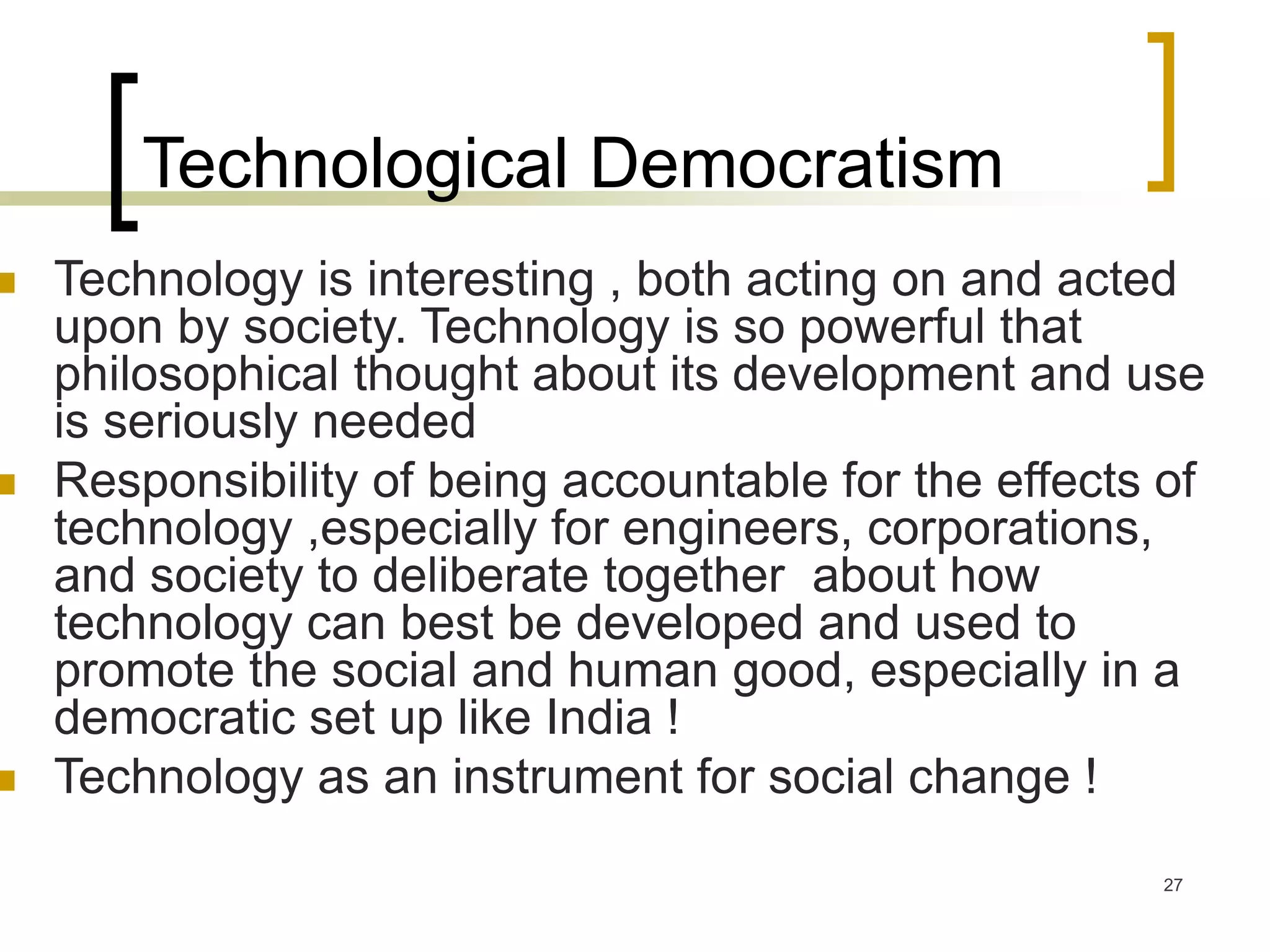 27
Technological Democratism
 Technology is interesting , both acting on and acted
upon by society. Technology is so powerful that
philosophical thought about its development and use
is seriously needed
 Responsibility of being accountable for the effects of
technology ,especially for engineers, corporations,
and society to deliberate together about how
technology can best be developed and used to
promote the social and human good, especially in a
democratic set up like India !
 Technology as an instrument for social change !
 