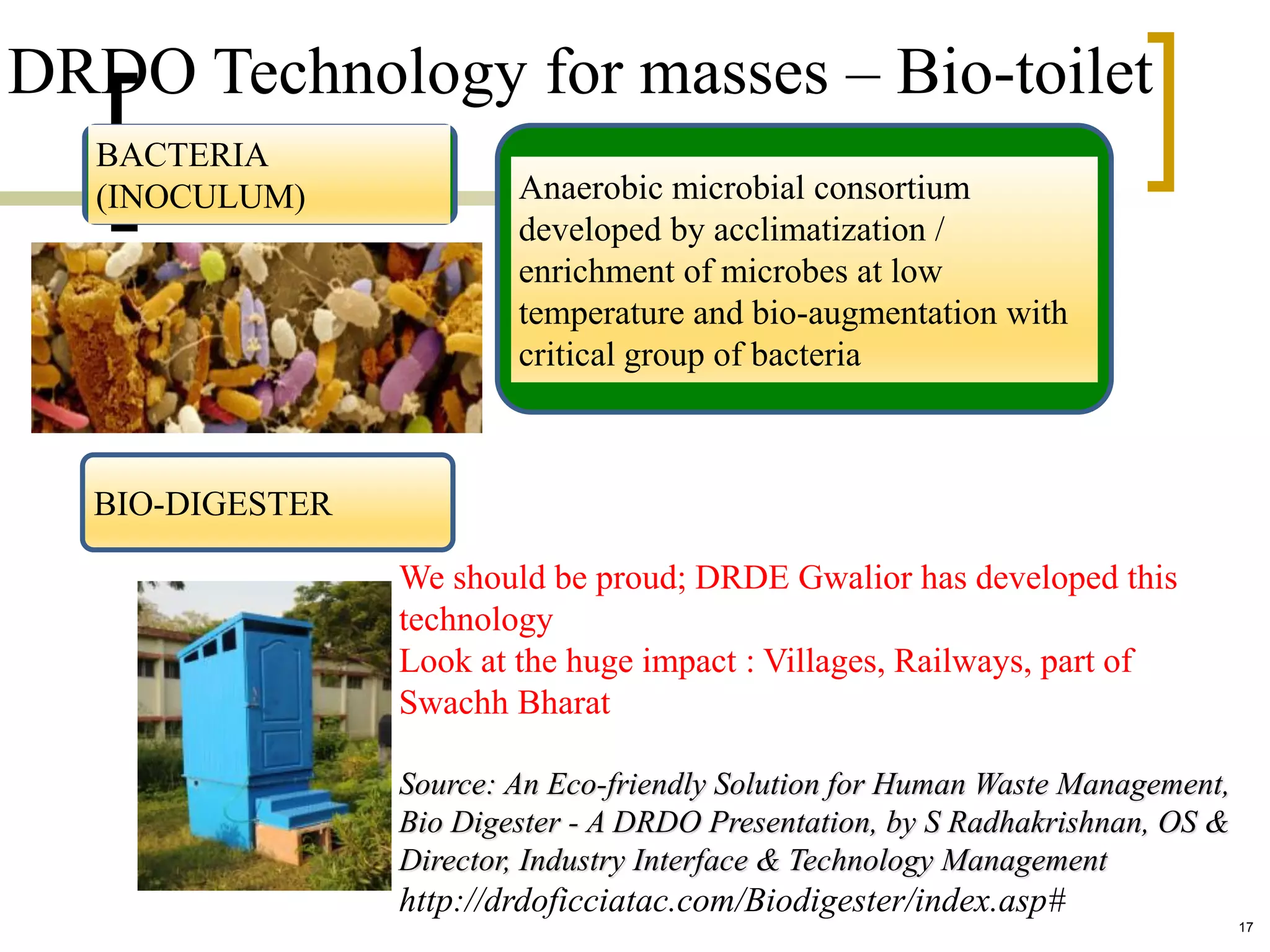 DRDO Technology for masses – Bio-toilet
BACTERIA
(INOCULUM) Anaerobic microbial consortium
developed by acclimatization /
enrichment of microbes at low
temperature and bio-augmentation with
critical group of bacteria
BIO-DIGESTER
We should be proud; DRDE Gwalior has developed this
technology
Look at the huge impact : Villages, Railways, part of
Swachh Bharat
Source: An Eco-friendly Solution for Human Waste Management,
Bio Digester - A DRDO Presentation, by S Radhakrishnan, OS &
Director, Industry Interface & Technology Management
http://drdoficciatac.com/Biodigester/index.asp#
17
 