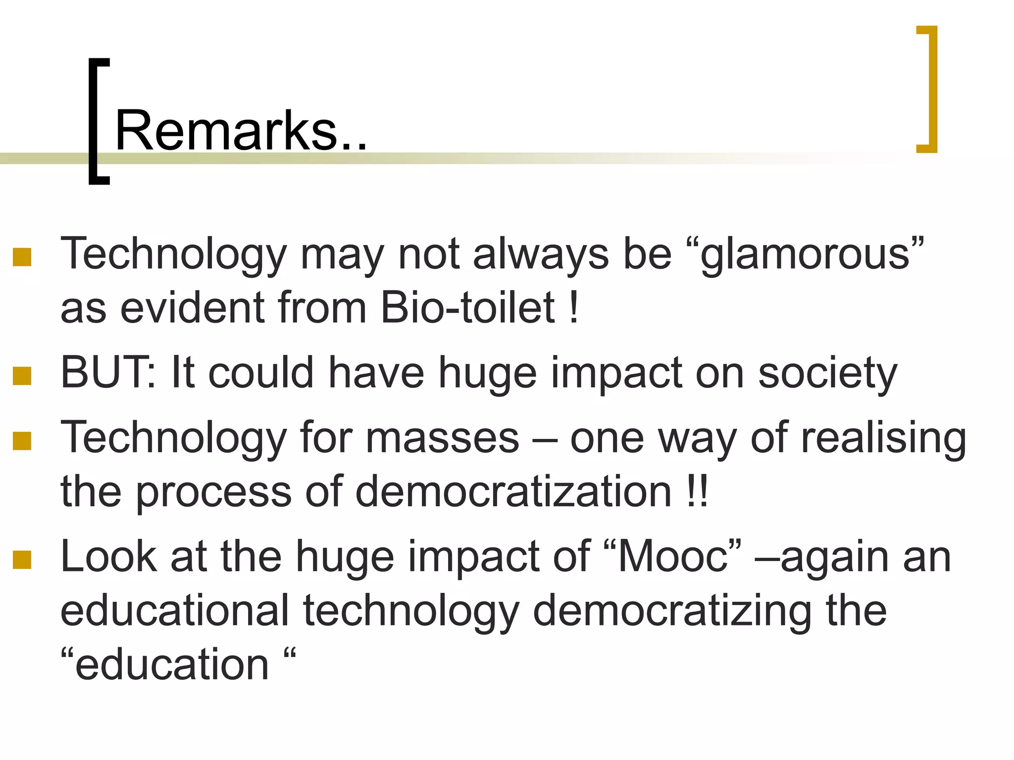 Remarks..
 Technology may not always be “glamorous”
as evident from Bio-toilet !
 BUT: It could have huge impact on society
 Technology for masses – one way of realising
the process of democratization !!
 Look at the huge impact of “Mooc” –again an
educational technology democratizing the
“education “
 