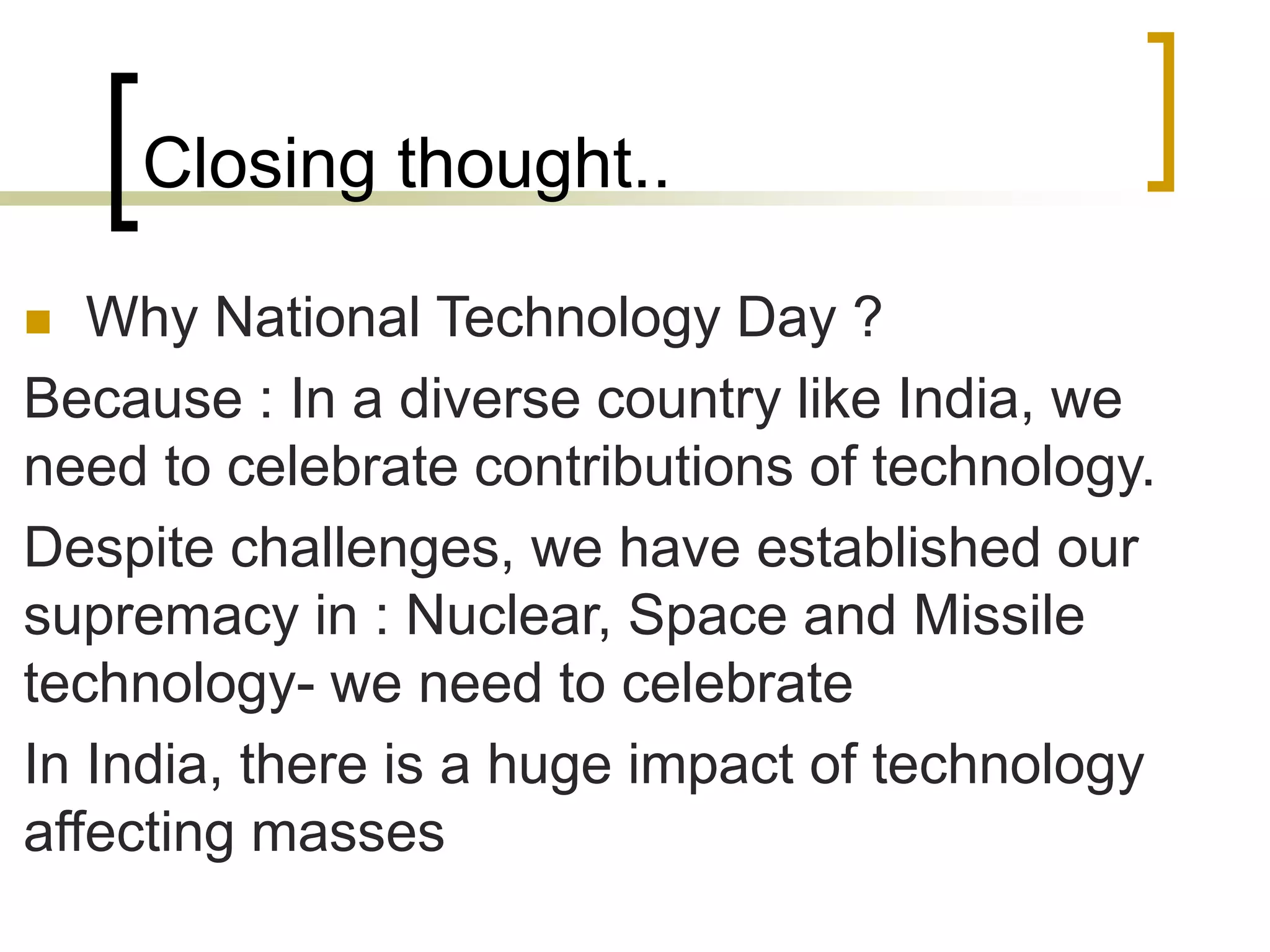 Closing thought..
 Why National Technology Day ?
Because : In a diverse country like India, we
need to celebrate contributions of technology.
Despite challenges, we have established our
supremacy in : Nuclear, Space and Missile
technology- we need to celebrate
In India, there is a huge impact of technology
affecting masses
 