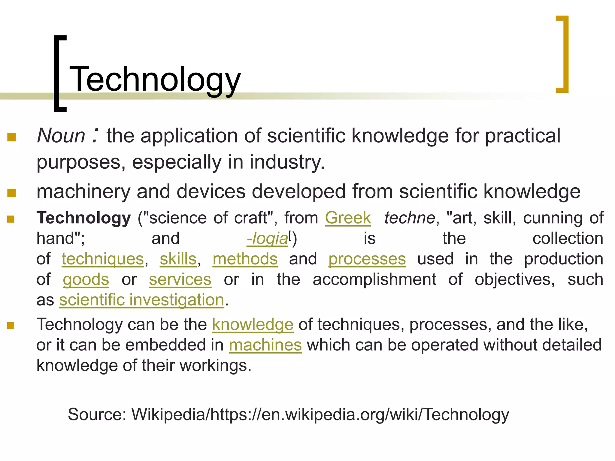 Technology
 Noun : the application of scientific knowledge for practical
purposes, especially in industry.
 machinery and devices developed from scientific knowledge
 Technology ("science of craft", from Greek techne, "art, skill, cunning of
hand"; and -logia[) is the collection
of techniques, skills, methods and processes used in the production
of goods or services or in the accomplishment of objectives, such
as scientific investigation.
 Technology can be the knowledge of techniques, processes, and the like,
or it can be embedded in machines which can be operated without detailed
knowledge of their workings.
Source: Wikipedia/https://en.wikipedia.org/wiki/Technology
 