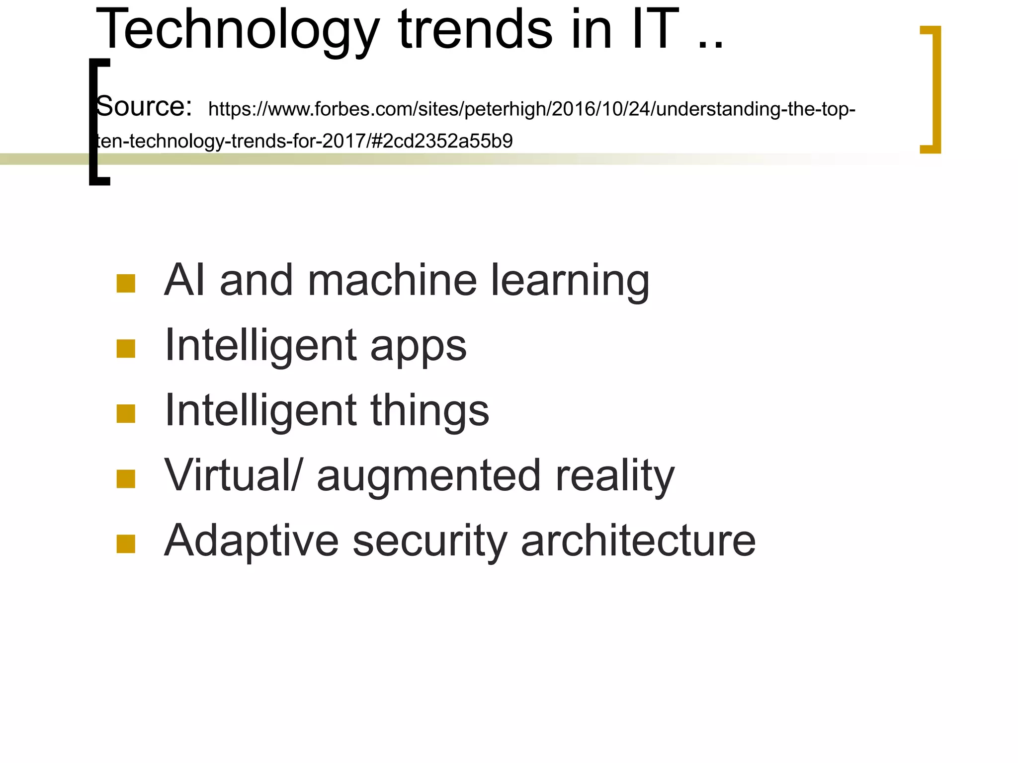 Technology trends in IT ..
Source: https://www.forbes.com/sites/peterhigh/2016/10/24/understanding-the-top-
ten-technology-trends-for-2017/#2cd2352a55b9
 AI and machine learning
 Intelligent apps
 Intelligent things
 Virtual/ augmented reality
 Adaptive security architecture
 