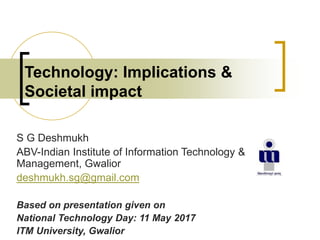 Technology: Implications &
Societal impact
S G Deshmukh
ABV-Indian Institute of Information Technology &
Management, Gwalior
deshmukh.sg@gmail.com
Based on presentation given on
National Technology Day: 11 May 2017
ITM University, Gwalior
 
