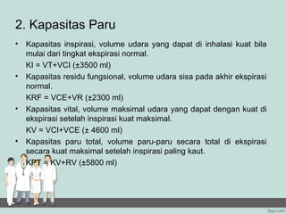 2. Kapasitas Paru
•   Kapasitas inspirasi, volume udara yang dapat di inhalasi kuat bila
    mulai dari tingkat ekspirasi normal.
    KI = VT+VCI (±3500 ml)
•   Kapasitas residu fungsional, volume udara sisa pada akhir ekspirasi
    normal.
    KRF = VCE+VR (±2300 ml)
•   Kapasitas vital, volume maksimal udara yang dapat dengan kuat di
    ekspirasi setelah inspirasi kuat maksimal.
    KV = VCI+VCE (± 4600 ml)
•   Kapasitas paru total, volume paru-paru secara total di ekspirasi
    secara kuat maksimal setelah inspirasi paling kaut.
    KPT = KV+RV (±5800 ml)
 