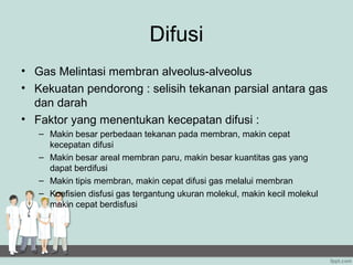 Difusi
• Gas Melintasi membran alveolus-alveolus
• Kekuatan pendorong : selisih tekanan parsial antara gas
  dan darah
• Faktor yang menentukan kecepatan difusi :
   – Makin besar perbedaan tekanan pada membran, makin cepat
     kecepatan difusi
   – Makin besar areal membran paru, makin besar kuantitas gas yang
     dapat berdifusi
   – Makin tipis membran, makin cepat difusi gas melalui membran
   – Koefisien disfusi gas tergantung ukuran molekul, makin kecil molekul
     makin cepat berdisfusi
 