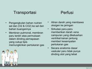 Transportasi                            Perfusi

•   Pengangkutan bahan nutrien      •   Aliran darah yang membawa
    sel dan (O2 & CO2) ke sel dan       oksigen ke jaringan
    bahan buangannya                •   Sirkulasi paru-paru
•   Membran pulmonal, membran           memberikan darah vena
    paru terdiri atas permukaan         campuran yang dikeluarkan
    dalam dinding pernapasan            ventrikel kanan jantung
    yang cukup tipis                    memberi kesempatan
    memungkinkan pertukaran gas         pertukaran gas
                                    •   Secara anatomis dasar
                                        vaskuler paru tidak punya
                                        dinding otot yang tebal
 