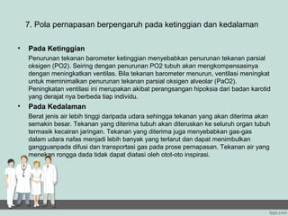 7. Pola pernapasan berpengaruh pada ketinggian dan kedalaman

•   Pada Ketinggian
    Penurunan tekanan barometer ketinggian menyebabkan penurunan tekanan parsial
    oksigen (PO2). Seiring dengan penurunan PO2 tubuh akan mengkompensasinya
    dengan meningkatkan ventilas. Bila tekanan barometer menurun, ventilasi meningkat
    untuk meminimalkan penurunan tekanan parsial oksigen alveolar (PaO2).
    Peningkatan ventilasi ini merupakan akibat perangsangan hipoksia dari badan karotid
    yang derajat nya berbeda tiap individu.
•   Pada Kedalaman
    Berat jenis air lebih tinggi daripada udara sehingga tekanan yang akan diterima akan
    semakin besar. Tekanan yang diterima tubuh akan diteruskan ke seluruh organ tubuh
    termasik kecairan jaringan. Tekanan yang diterima juga menyebabkan gas-gas
    dalam udara nafas menjadi lebih banyak yang terlarut dan dapat menimbulkan
    gangguanpada difusi dan transportasi gas pada prose pernapasan. Tekanan air yang
    menekan rongga dada tidak dapat diatasi oleh otot-oto inspirasi.
 