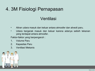4. 3M Fisiologi Pernapasan
                           Ventilasi
  •    Aliran udara masuk dan keluar antara atmosfer dan alveoli paru.
  •    Udara bergerak masuk dan keluar karena adanya selisih tekanan
       yang terdapat antara atmosfer.
  Faktor-faktor yang berpengaruh :
  1. Volume Paru
  2. Kapasitas Paru
  3. Ventilasi Mekanis
 