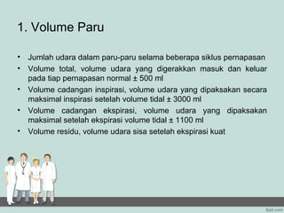 1. Volume Paru

• Jumlah udara dalam paru-paru selama beberapa siklus pernapasan
• Volume total, volume udara yang digerakkan masuk dan keluar
  pada tiap pernapasan normal ± 500 ml
• Volume cadangan inspirasi, volume udara yang dipaksakan secara
  maksimal inspirasi setelah volume tidal ± 3000 ml
• Volume cadangan ekspirasi, volume udara yang dipaksakan
  maksimal setelah ekspirasi volume tidal ± 1100 ml
• Volume residu, volume udara sisa setelah ekspirasi kuat
 