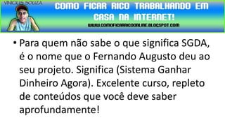 • Para quem não sabe o que significa SGDA,
  é o nome que o Fernando Augusto deu ao
  seu projeto. Significa (Sistema Ganhar
  Dinheiro Agora). Excelente curso, repleto
  de conteúdos que você deve saber
  aprofundamente!
 