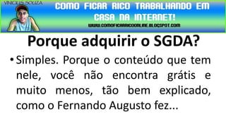 Porque adquirir o SGDA?
• Simples. Porque o conteúdo que tem
  nele, você não encontra grátis e
  muito menos, tão bem explicado,
  como o Fernando Augusto fez...
 