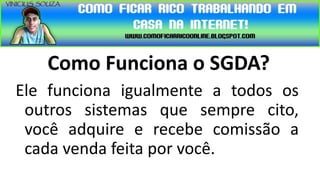Como Funciona o SGDA?
Ele funciona igualmente a todos os
 outros sistemas que sempre cito,
 você adquire e recebe comissão a
 cada venda feita por você.
 