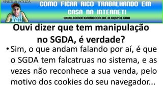Ouvi dizer que tem manipulação
      no SGDA, é verdade?
• Sim, o que andam falando por aí, é que
  o SGDA tem falcatruas no sistema, e as
  vezes não reconhece a sua venda, pelo
  motivo dos cookies do seu navegador...
 