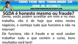 SGDA é honesto mesmo ou fraude?
Gente, vocês podem acreditar em mim e no meu
trabalho, não é de hoje que estou nestes
negócios, e conheço tudo que funciona e não na
internet!
Ele funciona, não é fraude e se você souber
trabalhar tudo o que contém o curso, bons
resultados você terá!
 