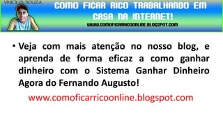• Veja com mais atenção no nosso blog, e
  aprenda de forma eficaz a como ganhar
  dinheiro com o Sistema Ganhar Dinheiro
  Agora do Fernando Augusto!
    www.comoficarricoonline.blogspot.com
 
