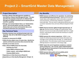 Project 2 – SmartGrid Master Data Management
18
Project Description Key Benefits
Key Technical Tasks
 Develop a Master Data Management capability as
described by a Master Data Management plan. The plan
describes the essential components of a Master Data
Management (MDM) framework and an iterative plan to
build this capability.
 Manage and maintain Master Data as an “Authoritative
Source” and securely deliver accurate, up-to-date
Master Data such as Asset and Customer data across
SmartGrid authorized users and systems.
 MDM improves cost efficiency for operations by automating
and streamlining business processes. MDM synchronizes key
master data across applications which eliminates or prevents
manual processes, and decreases duplicate, incomplete or
inaccurate data. This can result in operational efficiencies such
as shorter restoration time and more efficient dispatch of field
crew.
 MDM enhances business agility through improved ease of
data use. Business process changes are implemented faster
because of access to accurate and complete data from a single
location, reducing the need to build new interfaces to acquire
or cleanse data.
 MDM improves the customer experience. MDM is a key
enabler for delivering consistent and timely information and
messages across channels from the web , to mobile devices
and call centers. This information could include customized
offerings based on a Customer’s net energy usage.
 MDM lowers the cost of regulatory compliance, customer
privacy preferences, and security policy implementation
through significant improvement in the accuracy and analysis
capabilities of reporting
 MDM improves data quality and accessibility which
maximizes SOA and SOA investments .
 Develop a business case and phased project plan (see
Appendix Slide 30 for IBM MDM Strategy & Planning
Method)
 Conduct an assessment for MDM
 Define the key subject areas of master data ; Identify the
systems and business processes that consume the data
 Identify current data sources
 Pilot a Phase 0 MDM project for Asset data
 Develop Use Cases
 Select MDM architecture style
 Select, acquire , and configure MDM tools
 Develop MDM metrics
 Dependency on Data Governance (Project 6)
 Dependency on Data Quality Management (Project 3)
 