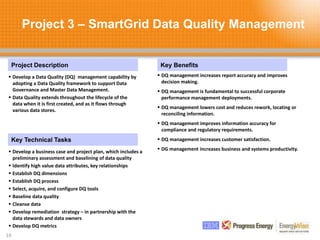 Project 3 – SmartGrid Data Quality Management
19
Project Description Key Benefits
Key Technical Tasks
 Develop a Data Quality (DQ) management capability by
adopting a Data Quality framework to support Data
Governance and Master Data Management.
 Data Quality extends throughout the lifecycle of the
data when it is first created, and as it flows through
various data stores.
 DQ management increases report accuracy and improves
decision making.
 DQ management is fundamental to successful corporate
performance management deployments.
 DQ management lowers cost and reduces rework, locating or
reconciling information.
 DQ management improves information accuracy for
compliance and regulatory requirements.
 DQ management increases customer satisfaction.
 DG management increases business and systems productivity.
 Develop a business case and project plan, which includes a
preliminary assessment and baselining of data quality
 Identify high value data attributes, key relationships
 Establish DQ dimensions
 Establish DQ process
 Select, acquire, and configure DQ tools
 Baseline data quality
 Cleanse data
 Develop remediation strategy – in partnership with the
data stewards and data owners
 Develop DQ metrics
 