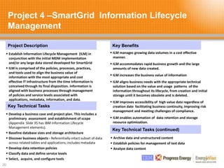 Project 4 –SmartGrid Information Lifecycle
Management
20
Project Description Key Benefits
Key Technical Tasks
 Establish Information Lifecycle Management (ILM) in
conjunction with the initial MDM implementation
and/or any large data stored developed for SmartGrid
 ILM is comprised of the policies, processes, practices,
and tools used to align the business value of
information with the most appropriate and cost
effective IT infrastructure from the time information is
conceived through its final disposition. Information is
aligned with business processes through management
of policies and service levels associated with
applications, metadata, information, and data.
 ILM manages growing data volumes in a cost effective
manner.
 ILM accommodates rapid business growth and the large
amounts of new data created.
 ILM increases the business value of information
 ILM aligns business needs with the appropriate technical
solution based on the value and usage patterns of the
information throughout its lifecycle, from creation and initial
storage until it becomes obsolete and is deleted.
 ILM improves accessibility of high value data regardless of
creation date facilitating business continuity, improving risk
management and meeting challenges of compliance.
 ILM enables automation of data retention and storage
resource optimization.
 Develop a business case and project plan. This includes a
preliminary assessment and establishment of scope
(Appendix Slide 35 has IBM Information Lifecycle
Management elements).
 Baseline database sizes and storage architecture
 Discover business objects - Referentially-intact subset of data
across related tables and applications; includes metadata
 Develop data retention policies
 Classify data and define service levels
 Select, acquire, and configure tools
Key Technical Tasks (continued)
 Archive data and unstructured content
 Establish policies for management of test data
 Analyze data content
 