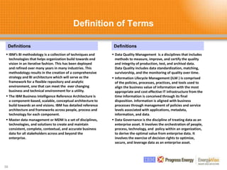 Definition of Terms
38
Definitions
 IBM’s BI methodology is a collection of techniques and
technologies that helps organization build towards end
vision in an iterative fashion. This has been deployed
and refined over many years in many industries. This
methodology results in the creation of a comprehensive
strategy and BI architecture which will serve as the
framework for a flexible repository and analytic
environment, one that can meet the ever changing
business and technical environment for a utility.
 The IBM Business Intelligence Reference Architecture is
a component-based, scalable, conceptual architecture to
build towards an end visions. IBM has detailed reference
architecture and frameworks across people, process and
technology for each component.
 Master data management or MDM is a set of disciplines,
technologies, and solutions to create and maintain
consistent, complete, contextual, and accurate business
data for all stakeholders across and beyond the
enterprise.
Definitions
 Data Quality Management is a disciplines that includes
methods to measure, improve, and certify the quality
and integrity of production, test, and archival data.
Data Quality includes data standardization, matching,
survivorship, and the monitoring of quality over time.
 Information Lifecycle Management (ILM ) is comprised
of the policies, processes, practices, and tools used to
align the business value of information with the most
appropriate and cost effective IT infrastructure from the
time information is conceived through its final
disposition. Information is aligned with business
processes through management of policies and service
levels associated with applications, metadata,
information, and data.
 Data Governance is the discipline of treating data as an
enterprise asset. It involves the orchestration of people,
process, technology, and policy within an organization,
to derive the optimal value from enterprise data. It
involves the exercise of decision rights to optimize,
secure, and leverage data as an enterprise asset.
 