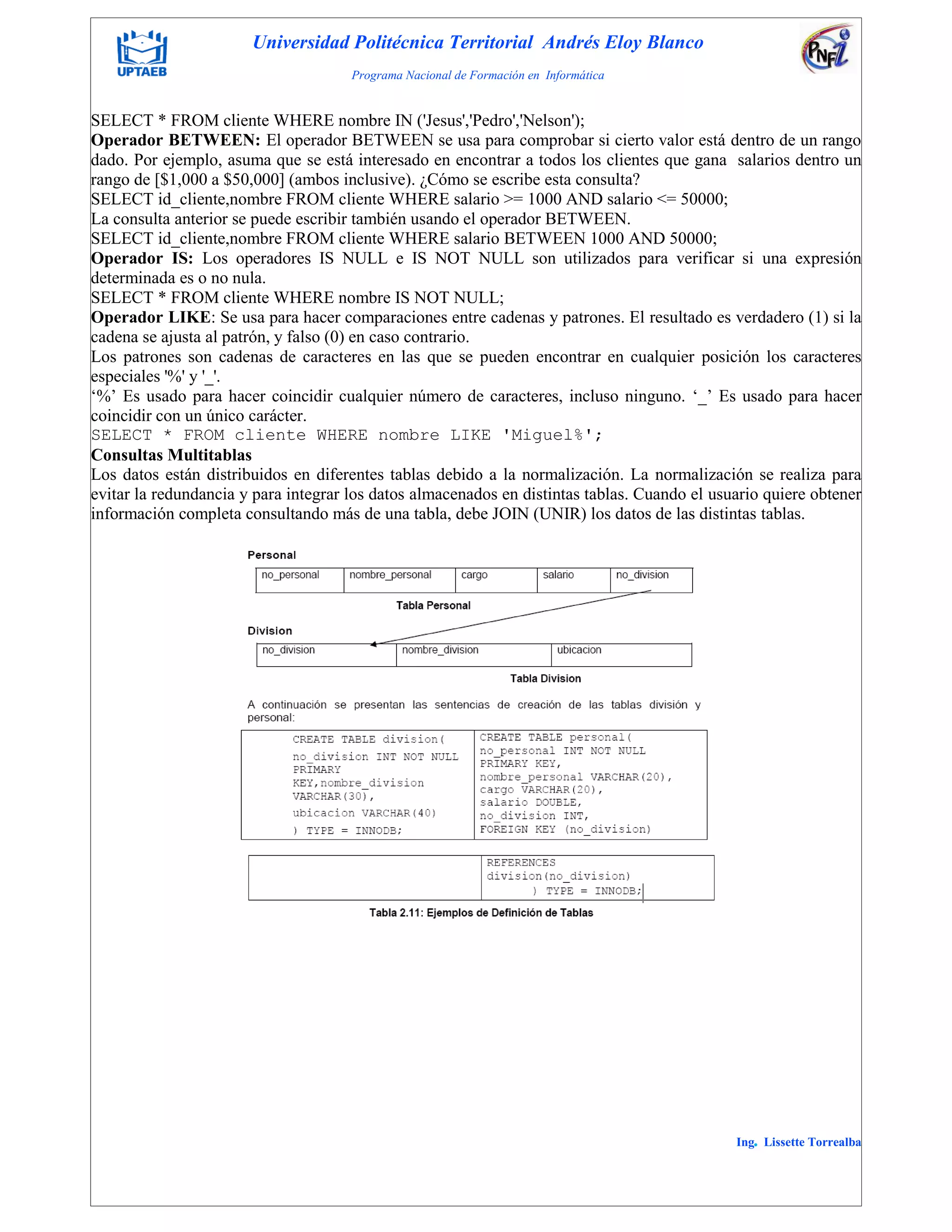 Universidad Politécnica Territorial Andrés Eloy Blanco
Programa Nacional de Formación en Informática
Ing. Lissette Torrealba
SELECT * FROM cliente WHERE nombre IN ('Jesus','Pedro','Nelson');
Operador BETWEEN: El operador BETWEEN se usa para comprobar si cierto valor está dentro de un rango
dado. Por ejemplo, asuma que se está interesado en encontrar a todos los clientes que gana salarios dentro un
rango de [$1,000 a $50,000] (ambos inclusive). ¿Cómo se escribe esta consulta?
SELECT id_cliente,nombre FROM cliente WHERE salario >= 1000 AND salario <= 50000;
La consulta anterior se puede escribir también usando el operador BETWEEN.
SELECT id_cliente,nombre FROM cliente WHERE salario BETWEEN 1000 AND 50000;
Operador IS: Los operadores IS NULL e IS NOT NULL son utilizados para verificar si una expresión
determinada es o no nula.
SELECT * FROM cliente WHERE nombre IS NOT NULL;
Operador LIKE: Se usa para hacer comparaciones entre cadenas y patrones. El resultado es verdadero (1) si la
cadena se ajusta al patrón, y falso (0) en caso contrario.
Los patrones son cadenas de caracteres en las que se pueden encontrar en cualquier posición los caracteres
especiales '%' y '_'.
„%‟ Es usado para hacer coincidir cualquier número de caracteres, incluso ninguno. „_‟ Es usado para hacer
coincidir con un único carácter.
SELECT * FROM cliente WHERE nombre LIKE 'Miguel%';
Consultas Multitablas
Los datos están distribuidos en diferentes tablas debido a la normalización. La normalización se realiza para
evitar la redundancia y para integrar los datos almacenados en distintas tablas. Cuando el usuario quiere obtener
información completa consultando más de una tabla, debe JOIN (UNIR) los datos de las distintas tablas.
 