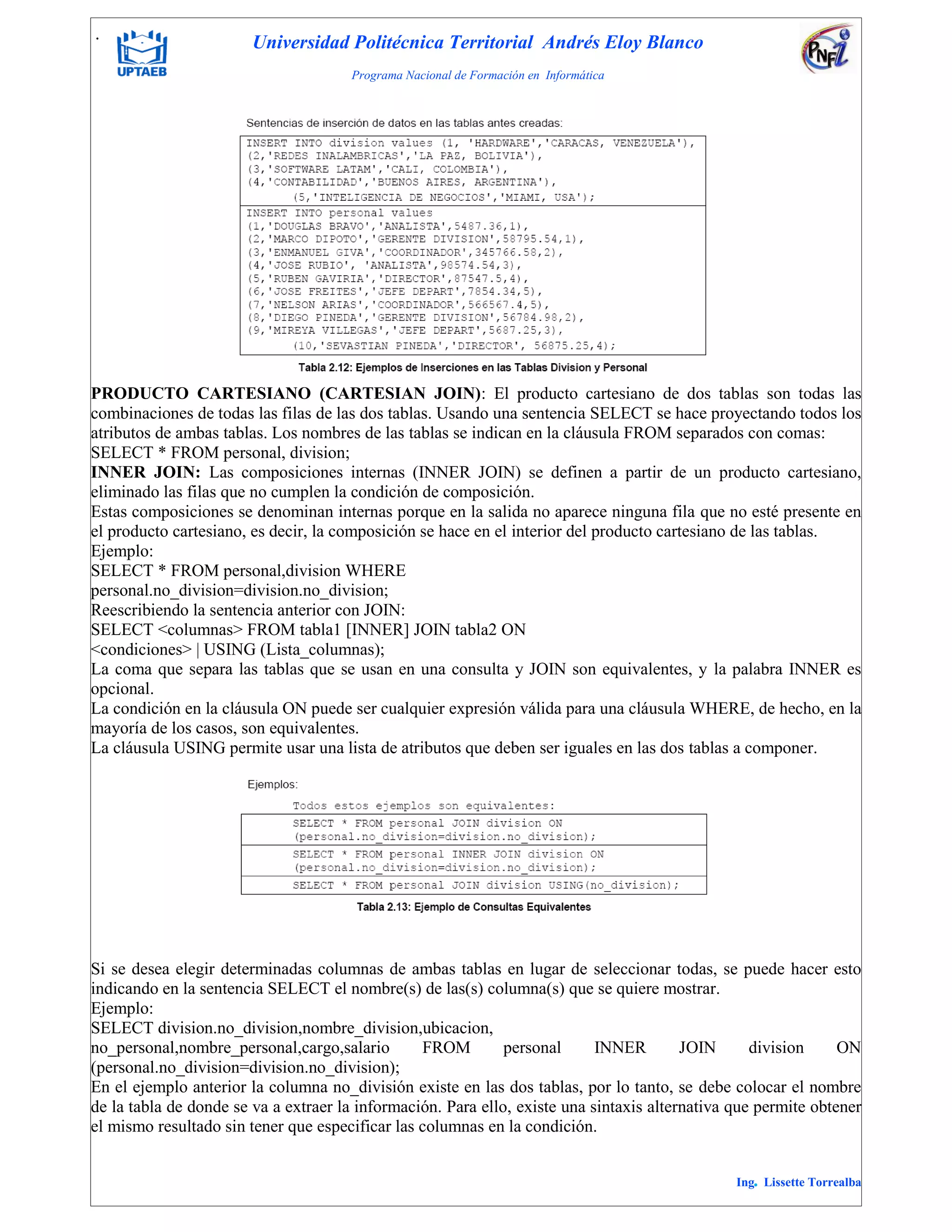. Universidad Politécnica Territorial Andrés Eloy Blanco
Programa Nacional de Formación en Informática
Ing. Lissette Torrealba
PRODUCTO CARTESIANO (CARTESIAN JOIN): El producto cartesiano de dos tablas son todas las
combinaciones de todas las filas de las dos tablas. Usando una sentencia SELECT se hace proyectando todos los
atributos de ambas tablas. Los nombres de las tablas se indican en la cláusula FROM separados con comas:
SELECT * FROM personal, division;
INNER JOIN: Las composiciones internas (INNER JOIN) se definen a partir de un producto cartesiano,
eliminado las filas que no cumplen la condición de composición.
Estas composiciones se denominan internas porque en la salida no aparece ninguna fila que no esté presente en
el producto cartesiano, es decir, la composición se hace en el interior del producto cartesiano de las tablas.
Ejemplo:
SELECT * FROM personal,division WHERE
personal.no_division=division.no_division;
Reescribiendo la sentencia anterior con JOIN:
SELECT <columnas> FROM tabla1 [INNER] JOIN tabla2 ON
<condiciones> | USING (Lista_columnas);
La coma que separa las tablas que se usan en una consulta y JOIN son equivalentes, y la palabra INNER es
opcional.
La condición en la cláusula ON puede ser cualquier expresión válida para una cláusula WHERE, de hecho, en la
mayoría de los casos, son equivalentes.
La cláusula USING permite usar una lista de atributos que deben ser iguales en las dos tablas a componer.
Si se desea elegir determinadas columnas de ambas tablas en lugar de seleccionar todas, se puede hacer esto
indicando en la sentencia SELECT el nombre(s) de las(s) columna(s) que se quiere mostrar.
Ejemplo:
SELECT division.no_division,nombre_division,ubicacion,
no_personal,nombre_personal,cargo,salario FROM personal INNER JOIN division ON
(personal.no_division=division.no_division);
En el ejemplo anterior la columna no_división existe en las dos tablas, por lo tanto, se debe colocar el nombre
de la tabla de donde se va a extraer la información. Para ello, existe una sintaxis alternativa que permite obtener
el mismo resultado sin tener que especificar las columnas en la condición.
 