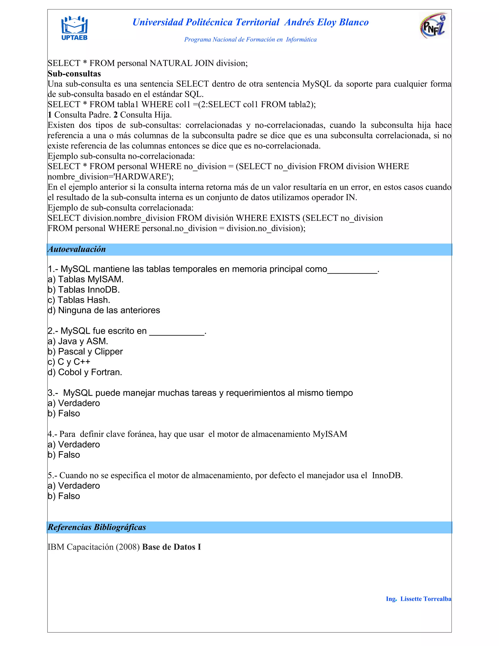 Universidad Politécnica Territorial Andrés Eloy Blanco
Programa Nacional de Formación en Informática
Ing. Lissette Torrealba
SELECT * FROM personal NATURAL JOIN division;
Sub-consultas
Una sub-consulta es una sentencia SELECT dentro de otra sentencia MySQL da soporte para cualquier forma
de sub-consulta basado en el estándar SQL.
SELECT * FROM tabla1 WHERE col1 =(2:SELECT col1 FROM tabla2);
1 Consulta Padre. 2 Consulta Hija.
Existen dos tipos de sub-consultas: correlacionadas y no-correlacionadas, cuando la subconsulta hija hace
referencia a una o más columnas de la subconsulta padre se dice que es una subconsulta correlacionada, si no
existe referencia de las columnas entonces se dice que es no-correlacionada.
Ejemplo sub-consulta no-correlacionada:
SELECT * FROM personal WHERE no_division = (SELECT no_division FROM division WHERE
nombre_division='HARDWARE');
En el ejemplo anterior si la consulta interna retorna más de un valor resultaría en un error, en estos casos cuando
el resultado de la sub-consulta interna es un conjunto de datos utilizamos operador IN.
Ejemplo de sub-consulta correlacionada:
SELECT division.nombre_division FROM división WHERE EXISTS (SELECT no_division
FROM personal WHERE personal.no_division = division.no_division);
Autoevaluación
1.- MySQL mantiene las tablas temporales en memoria principal como__________.
a) Tablas MyISAM.
b) Tablas InnoDB.
c) Tablas Hash.
d) Ninguna de las anteriores
2.- MySQL fue escrito en ___________.
a) Java y ASM.
b) Pascal y Clipper
c) C y C++
d) Cobol y Fortran.
3.- MySQL puede manejar muchas tareas y requerimientos al mismo tiempo
a) Verdadero
b) Falso
4.- Para definir clave foránea, hay que usar el motor de almacenamiento MyISAM
a) Verdadero
b) Falso
5.- Cuando no se especifica el motor de almacenamiento, por defecto el manejador usa el InnoDB.
a) Verdadero
b) Falso
Referencias Bibliográficas
IBM Capacitación (2008) Base de Datos I
 