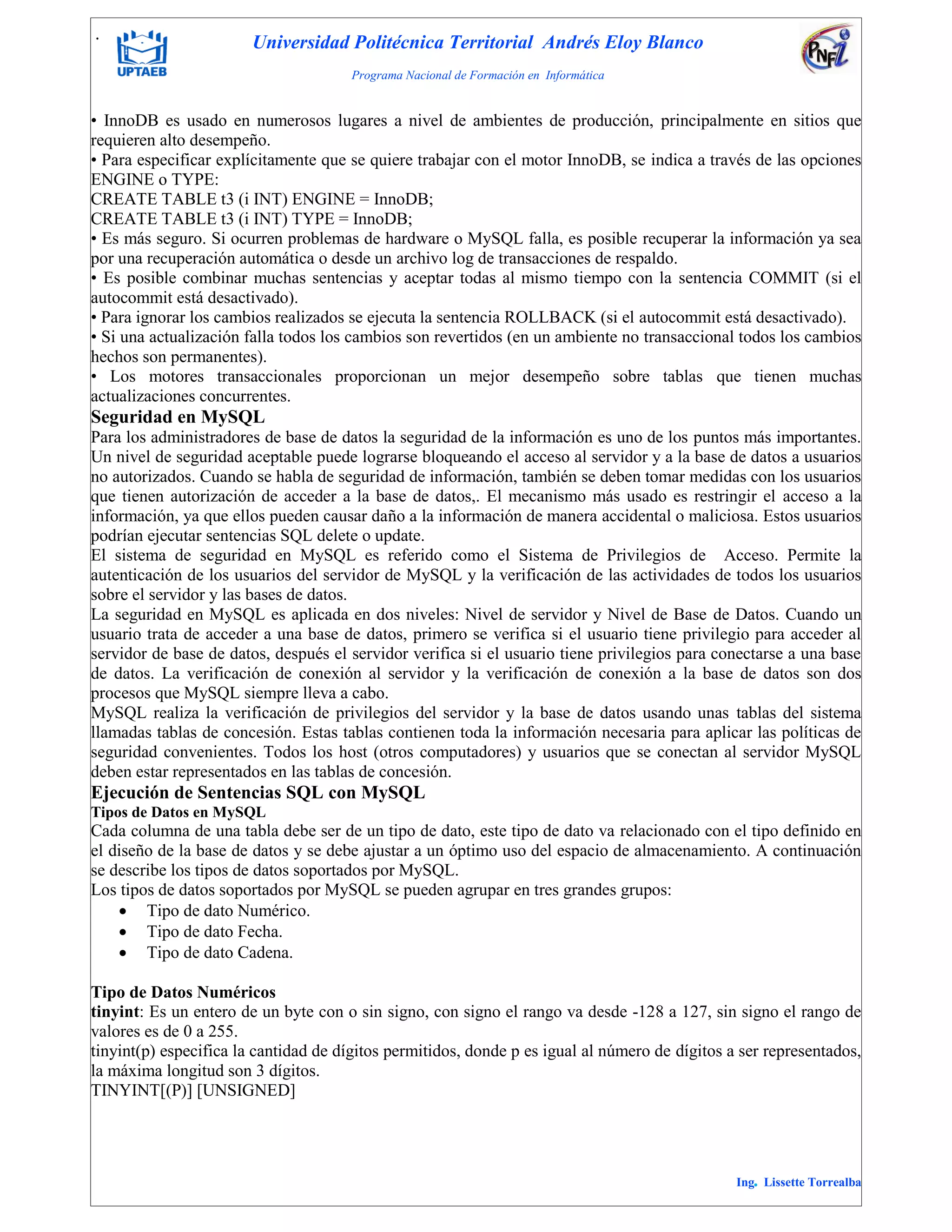 . Universidad Politécnica Territorial Andrés Eloy Blanco
Programa Nacional de Formación en Informática
Ing. Lissette Torrealba
• InnoDB es usado en numerosos lugares a nivel de ambientes de producción, principalmente en sitios que
requieren alto desempeño.
• Para especificar explícitamente que se quiere trabajar con el motor InnoDB, se indica a través de las opciones
ENGINE o TYPE:
CREATE TABLE t3 (i INT) ENGINE = InnoDB;
CREATE TABLE t3 (i INT) TYPE = InnoDB;
• Es más seguro. Si ocurren problemas de hardware o MySQL falla, es posible recuperar la información ya sea
por una recuperación automática o desde un archivo log de transacciones de respaldo.
• Es posible combinar muchas sentencias y aceptar todas al mismo tiempo con la sentencia COMMIT (si el
autocommit está desactivado).
• Para ignorar los cambios realizados se ejecuta la sentencia ROLLBACK (si el autocommit está desactivado).
• Si una actualización falla todos los cambios son revertidos (en un ambiente no transaccional todos los cambios
hechos son permanentes).
• Los motores transaccionales proporcionan un mejor desempeño sobre tablas que tienen muchas
actualizaciones concurrentes.
Seguridad en MySQL
Para los administradores de base de datos la seguridad de la información es uno de los puntos más importantes.
Un nivel de seguridad aceptable puede lograrse bloqueando el acceso al servidor y a la base de datos a usuarios
no autorizados. Cuando se habla de seguridad de información, también se deben tomar medidas con los usuarios
que tienen autorización de acceder a la base de datos,. El mecanismo más usado es restringir el acceso a la
información, ya que ellos pueden causar daño a la información de manera accidental o maliciosa. Estos usuarios
podrían ejecutar sentencias SQL delete o update.
El sistema de seguridad en MySQL es referido como el Sistema de Privilegios de Acceso. Permite la
autenticación de los usuarios del servidor de MySQL y la verificación de las actividades de todos los usuarios
sobre el servidor y las bases de datos.
La seguridad en MySQL es aplicada en dos niveles: Nivel de servidor y Nivel de Base de Datos. Cuando un
usuario trata de acceder a una base de datos, primero se verifica si el usuario tiene privilegio para acceder al
servidor de base de datos, después el servidor verifica si el usuario tiene privilegios para conectarse a una base
de datos. La verificación de conexión al servidor y la verificación de conexión a la base de datos son dos
procesos que MySQL siempre lleva a cabo.
MySQL realiza la verificación de privilegios del servidor y la base de datos usando unas tablas del sistema
llamadas tablas de concesión. Estas tablas contienen toda la información necesaria para aplicar las políticas de
seguridad convenientes. Todos los host (otros computadores) y usuarios que se conectan al servidor MySQL
deben estar representados en las tablas de concesión.
Ejecución de Sentencias SQL con MySQL
Tipos de Datos en MySQL
Cada columna de una tabla debe ser de un tipo de dato, este tipo de dato va relacionado con el tipo definido en
el diseño de la base de datos y se debe ajustar a un óptimo uso del espacio de almacenamiento. A continuación
se describe los tipos de datos soportados por MySQL.
Los tipos de datos soportados por MySQL se pueden agrupar en tres grandes grupos:
 Tipo de dato Numérico.
 Tipo de dato Fecha.
 Tipo de dato Cadena.
Tipo de Datos Numéricos
tinyint: Es un entero de un byte con o sin signo, con signo el rango va desde -128 a 127, sin signo el rango de
valores es de 0 a 255.
tinyint(p) especifica la cantidad de dígitos permitidos, donde p es igual al número de dígitos a ser representados,
la máxima longitud son 3 dígitos.
TINYINT[(P)] [UNSIGNED]
 