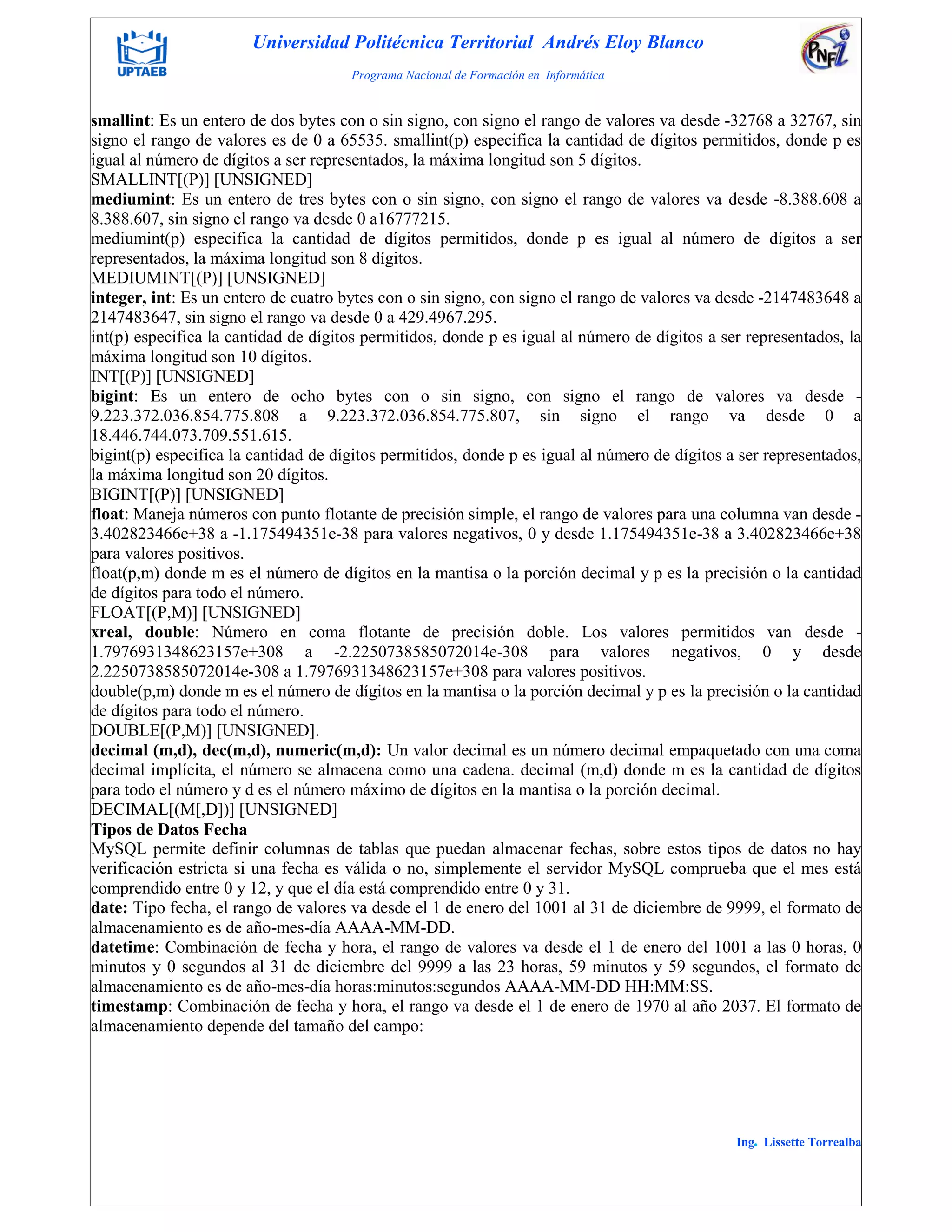 Universidad Politécnica Territorial Andrés Eloy Blanco
Programa Nacional de Formación en Informática
Ing. Lissette Torrealba
smallint: Es un entero de dos bytes con o sin signo, con signo el rango de valores va desde -32768 a 32767, sin
signo el rango de valores es de 0 a 65535. smallint(p) especifica la cantidad de dígitos permitidos, donde p es
igual al número de dígitos a ser representados, la máxima longitud son 5 dígitos.
SMALLINT[(P)] [UNSIGNED]
mediumint: Es un entero de tres bytes con o sin signo, con signo el rango de valores va desde -8.388.608 a
8.388.607, sin signo el rango va desde 0 a16777215.
mediumint(p) especifica la cantidad de dígitos permitidos, donde p es igual al número de dígitos a ser
representados, la máxima longitud son 8 dígitos.
MEDIUMINT[(P)] [UNSIGNED]
integer, int: Es un entero de cuatro bytes con o sin signo, con signo el rango de valores va desde -2147483648 a
2147483647, sin signo el rango va desde 0 a 429.4967.295.
int(p) especifica la cantidad de dígitos permitidos, donde p es igual al número de dígitos a ser representados, la
máxima longitud son 10 dígitos.
INT[(P)] [UNSIGNED]
bigint: Es un entero de ocho bytes con o sin signo, con signo el rango de valores va desde -
9.223.372.036.854.775.808 a 9.223.372.036.854.775.807, sin signo el rango va desde 0 a
18.446.744.073.709.551.615.
bigint(p) especifica la cantidad de dígitos permitidos, donde p es igual al número de dígitos a ser representados,
la máxima longitud son 20 dígitos.
BIGINT[(P)] [UNSIGNED]
float: Maneja números con punto flotante de precisión simple, el rango de valores para una columna van desde -
3.402823466e+38 a -1.175494351e-38 para valores negativos, 0 y desde 1.175494351e-38 a 3.402823466e+38
para valores positivos.
float(p,m) donde m es el número de dígitos en la mantisa o la porción decimal y p es la precisión o la cantidad
de dígitos para todo el número.
FLOAT[(P,M)] [UNSIGNED]
xreal, double: Número en coma flotante de precisión doble. Los valores permitidos van desde -
1.7976931348623157e+308 a -2.2250738585072014e-308 para valores negativos, 0 y desde
2.2250738585072014e-308 a 1.7976931348623157e+308 para valores positivos.
double(p,m) donde m es el número de dígitos en la mantisa o la porción decimal y p es la precisión o la cantidad
de dígitos para todo el número.
DOUBLE[(P,M)] [UNSIGNED].
decimal (m,d), dec(m,d), numeric(m,d): Un valor decimal es un número decimal empaquetado con una coma
decimal implícita, el número se almacena como una cadena. decimal (m,d) donde m es la cantidad de dígitos
para todo el número y d es el número máximo de dígitos en la mantisa o la porción decimal.
DECIMAL[(M[,D])] [UNSIGNED]
Tipos de Datos Fecha
MySQL permite definir columnas de tablas que puedan almacenar fechas, sobre estos tipos de datos no hay
verificación estricta si una fecha es válida o no, simplemente el servidor MySQL comprueba que el mes está
comprendido entre 0 y 12, y que el día está comprendido entre 0 y 31.
date: Tipo fecha, el rango de valores va desde el 1 de enero del 1001 al 31 de diciembre de 9999, el formato de
almacenamiento es de año-mes-día AAAA-MM-DD.
datetime: Combinación de fecha y hora, el rango de valores va desde el 1 de enero del 1001 a las 0 horas, 0
minutos y 0 segundos al 31 de diciembre del 9999 a las 23 horas, 59 minutos y 59 segundos, el formato de
almacenamiento es de año-mes-día horas:minutos:segundos AAAA-MM-DD HH:MM:SS.
timestamp: Combinación de fecha y hora, el rango va desde el 1 de enero de 1970 al año 2037. El formato de
almacenamiento depende del tamaño del campo:
 