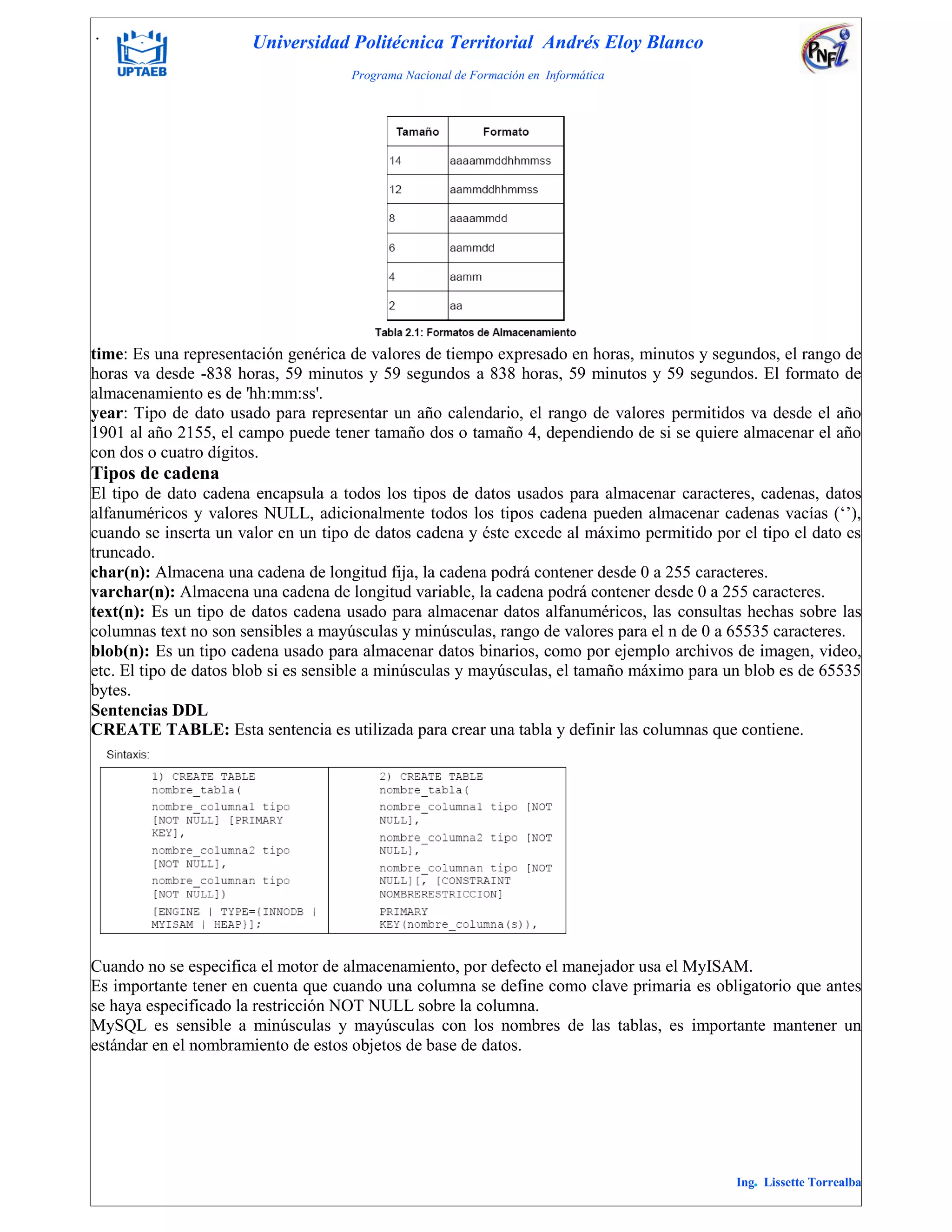 . Universidad Politécnica Territorial Andrés Eloy Blanco
Programa Nacional de Formación en Informática
Ing. Lissette Torrealba
time: Es una representación genérica de valores de tiempo expresado en horas, minutos y segundos, el rango de
horas va desde -838 horas, 59 minutos y 59 segundos a 838 horas, 59 minutos y 59 segundos. El formato de
almacenamiento es de 'hh:mm:ss'.
year: Tipo de dato usado para representar un año calendario, el rango de valores permitidos va desde el año
1901 al año 2155, el campo puede tener tamaño dos o tamaño 4, dependiendo de si se quiere almacenar el año
con dos o cuatro dígitos.
Tipos de cadena
El tipo de dato cadena encapsula a todos los tipos de datos usados para almacenar caracteres, cadenas, datos
alfanuméricos y valores NULL, adicionalmente todos los tipos cadena pueden almacenar cadenas vacías („‟),
cuando se inserta un valor en un tipo de datos cadena y éste excede al máximo permitido por el tipo el dato es
truncado.
char(n): Almacena una cadena de longitud fija, la cadena podrá contener desde 0 a 255 caracteres.
varchar(n): Almacena una cadena de longitud variable, la cadena podrá contener desde 0 a 255 caracteres.
text(n): Es un tipo de datos cadena usado para almacenar datos alfanuméricos, las consultas hechas sobre las
columnas text no son sensibles a mayúsculas y minúsculas, rango de valores para el n de 0 a 65535 caracteres.
blob(n): Es un tipo cadena usado para almacenar datos binarios, como por ejemplo archivos de imagen, video,
etc. El tipo de datos blob si es sensible a minúsculas y mayúsculas, el tamaño máximo para un blob es de 65535
bytes.
Sentencias DDL
CREATE TABLE: Esta sentencia es utilizada para crear una tabla y definir las columnas que contiene.
Cuando no se especifica el motor de almacenamiento, por defecto el manejador usa el MyISAM.
Es importante tener en cuenta que cuando una columna se define como clave primaria es obligatorio que antes
se haya especificado la restricción NOT NULL sobre la columna.
MySQL es sensible a minúsculas y mayúsculas con los nombres de las tablas, es importante mantener un
estándar en el nombramiento de estos objetos de base de datos.
 