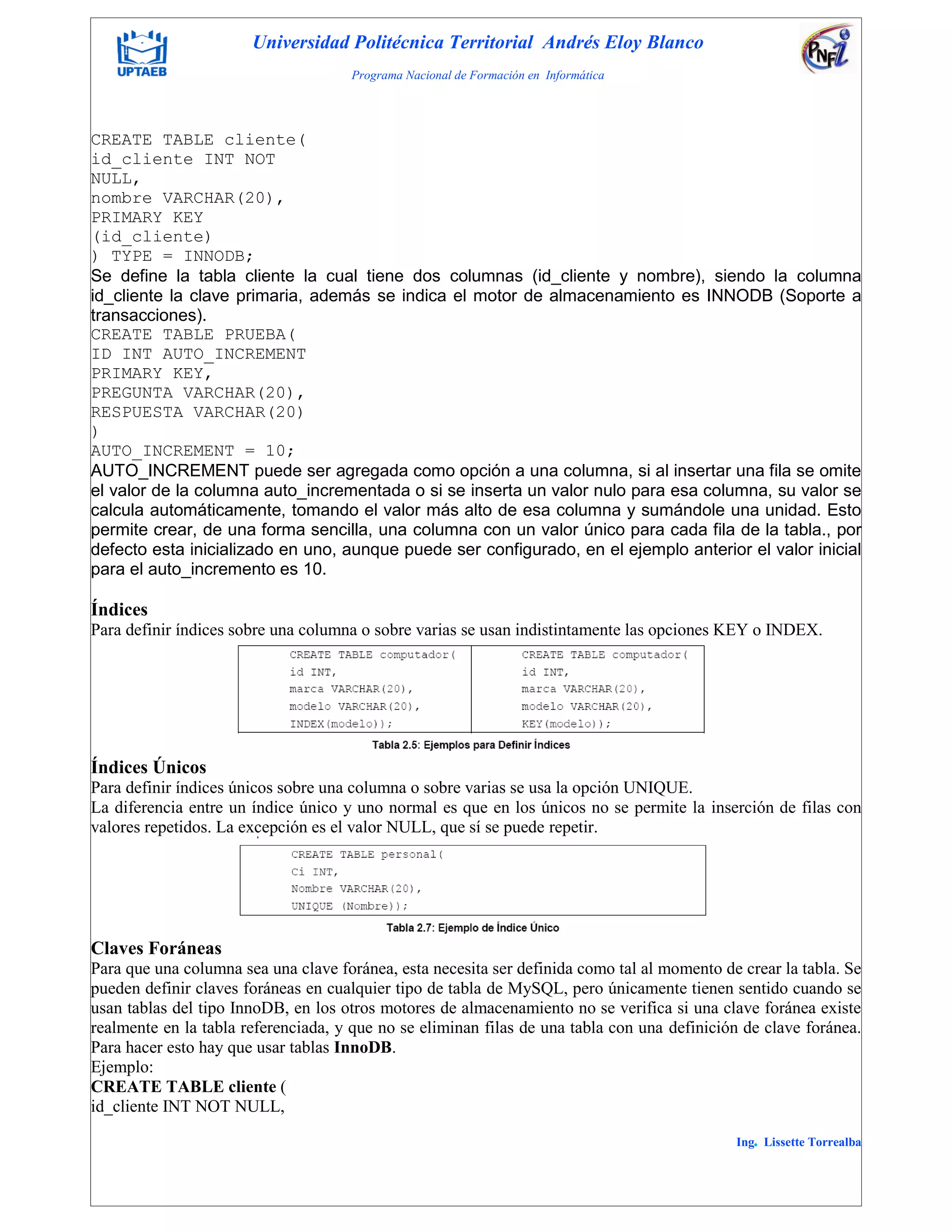 Universidad Politécnica Territorial Andrés Eloy Blanco
Programa Nacional de Formación en Informática
Ing. Lissette Torrealba
CREATE TABLE cliente(
id_cliente INT NOT
NULL,
nombre VARCHAR(20),
PRIMARY KEY
(id_cliente)
) TYPE = INNODB;
Se define la tabla cliente la cual tiene dos columnas (id_cliente y nombre), siendo la columna
id_cliente la clave primaria, además se indica el motor de almacenamiento es INNODB (Soporte a
transacciones).
CREATE TABLE PRUEBA(
ID INT AUTO_INCREMENT
PRIMARY KEY,
PREGUNTA VARCHAR(20),
RESPUESTA VARCHAR(20)
)
AUTO_INCREMENT = 10;
AUTO_INCREMENT puede ser agregada como opción a una columna, si al insertar una fila se omite
el valor de la columna auto_incrementada o si se inserta un valor nulo para esa columna, su valor se
calcula automáticamente, tomando el valor más alto de esa columna y sumándole una unidad. Esto
permite crear, de una forma sencilla, una columna con un valor único para cada fila de la tabla., por
defecto esta inicializado en uno, aunque puede ser configurado, en el ejemplo anterior el valor inicial
para el auto_incremento es 10.
Índices
Para definir índices sobre una columna o sobre varias se usan indistintamente las opciones KEY o INDEX.
Índices Únicos
Para definir índices únicos sobre una columna o sobre varias se usa la opción UNIQUE.
La diferencia entre un índice único y uno normal es que en los únicos no se permite la inserción de filas con
valores repetidos. La excepción es el valor NULL, que sí se puede repetir.
Claves Foráneas
Para que una columna sea una clave foránea, esta necesita ser definida como tal al momento de crear la tabla. Se
pueden definir claves foráneas en cualquier tipo de tabla de MySQL, pero únicamente tienen sentido cuando se
usan tablas del tipo InnoDB, en los otros motores de almacenamiento no se verifica si una clave foránea existe
realmente en la tabla referenciada, y que no se eliminan filas de una tabla con una definición de clave foránea.
Para hacer esto hay que usar tablas InnoDB.
Ejemplo:
CREATE TABLE cliente (
id_cliente INT NOT NULL,
 