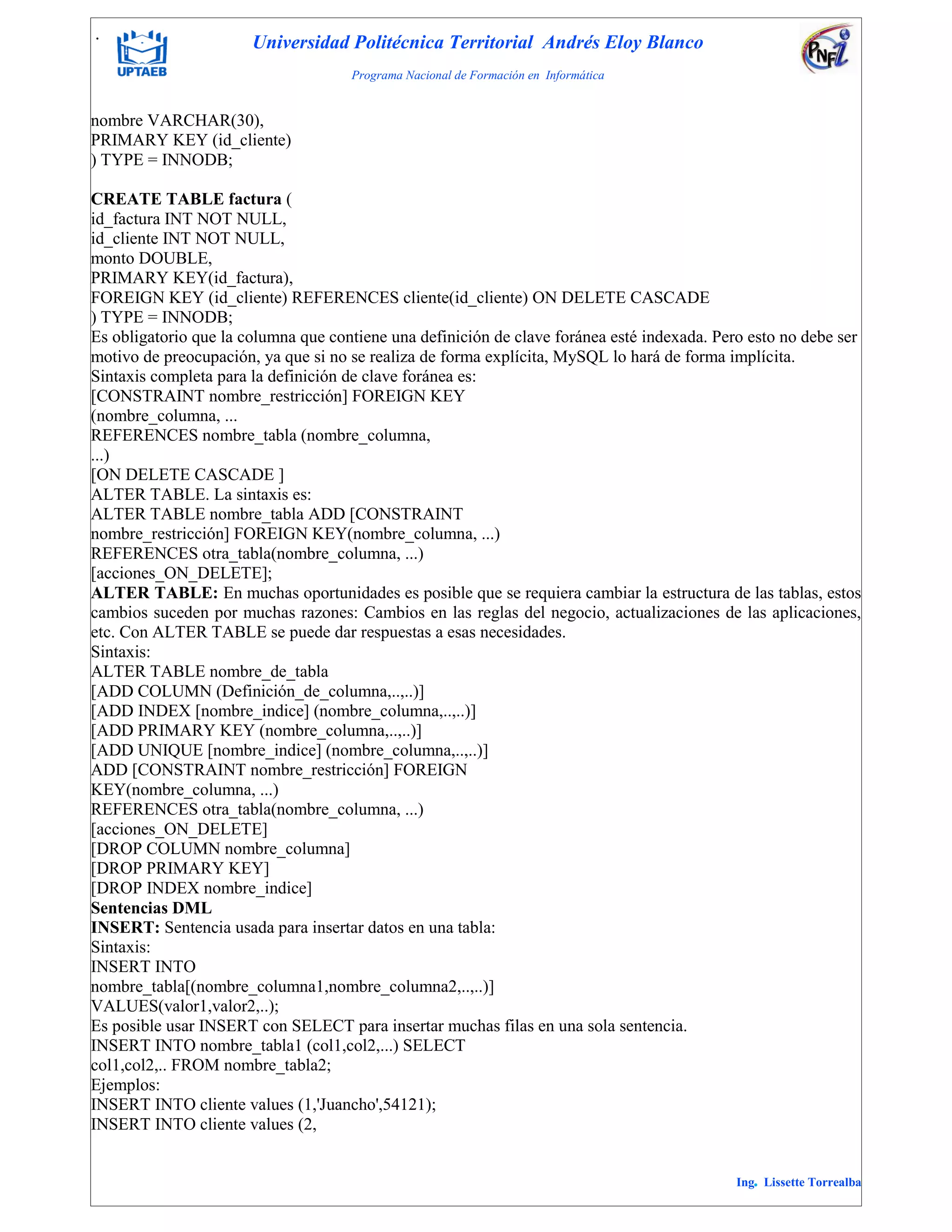 . Universidad Politécnica Territorial Andrés Eloy Blanco
Programa Nacional de Formación en Informática
Ing. Lissette Torrealba
nombre VARCHAR(30),
PRIMARY KEY (id_cliente)
) TYPE = INNODB;
CREATE TABLE factura (
id_factura INT NOT NULL,
id_cliente INT NOT NULL,
monto DOUBLE,
PRIMARY KEY(id_factura),
FOREIGN KEY (id_cliente) REFERENCES cliente(id_cliente) ON DELETE CASCADE
) TYPE = INNODB;
Es obligatorio que la columna que contiene una definición de clave foránea esté indexada. Pero esto no debe ser
motivo de preocupación, ya que si no se realiza de forma explícita, MySQL lo hará de forma implícita.
Sintaxis completa para la definición de clave foránea es:
[CONSTRAINT nombre_restricción] FOREIGN KEY
(nombre_columna, ...
REFERENCES nombre_tabla (nombre_columna,
...)
[ON DELETE CASCADE ]
ALTER TABLE. La sintaxis es:
ALTER TABLE nombre_tabla ADD [CONSTRAINT
nombre_restricción] FOREIGN KEY(nombre_columna, ...)
REFERENCES otra_tabla(nombre_columna, ...)
[acciones_ON_DELETE];
ALTER TABLE: En muchas oportunidades es posible que se requiera cambiar la estructura de las tablas, estos
cambios suceden por muchas razones: Cambios en las reglas del negocio, actualizaciones de las aplicaciones,
etc. Con ALTER TABLE se puede dar respuestas a esas necesidades.
Sintaxis:
ALTER TABLE nombre_de_tabla
[ADD COLUMN (Definición_de_columna,..,..)]
[ADD INDEX [nombre_indice] (nombre_columna,..,..)]
[ADD PRIMARY KEY (nombre_columna,..,..)]
[ADD UNIQUE [nombre_indice] (nombre_columna,..,..)]
ADD [CONSTRAINT nombre_restricción] FOREIGN
KEY(nombre_columna, ...)
REFERENCES otra_tabla(nombre_columna, ...)
[acciones_ON_DELETE]
[DROP COLUMN nombre_columna]
[DROP PRIMARY KEY]
[DROP INDEX nombre_indice]
Sentencias DML
INSERT: Sentencia usada para insertar datos en una tabla:
Sintaxis:
INSERT INTO
nombre_tabla[(nombre_columna1,nombre_columna2,..,..)]
VALUES(valor1,valor2,..);
Es posible usar INSERT con SELECT para insertar muchas filas en una sola sentencia.
INSERT INTO nombre_tabla1 (col1,col2,...) SELECT
col1,col2,.. FROM nombre_tabla2;
Ejemplos:
INSERT INTO cliente values (1,'Juancho',54121);
INSERT INTO cliente values (2,
 