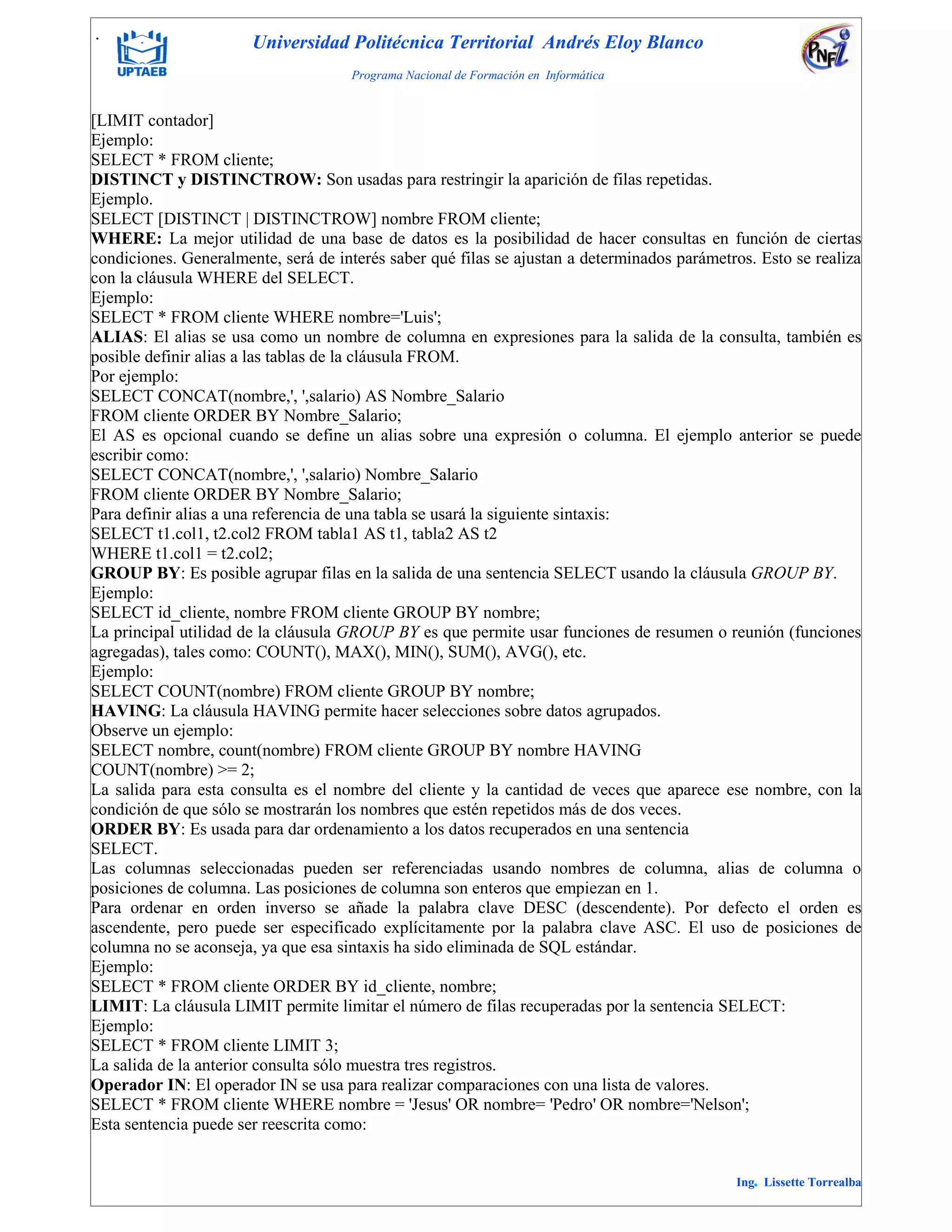 . Universidad Politécnica Territorial Andrés Eloy Blanco
Programa Nacional de Formación en Informática
Ing. Lissette Torrealba
[LIMIT contador]
Ejemplo:
SELECT * FROM cliente;
DISTINCT y DISTINCTROW: Son usadas para restringir la aparición de filas repetidas.
Ejemplo.
SELECT [DISTINCT | DISTINCTROW] nombre FROM cliente;
WHERE: La mejor utilidad de una base de datos es la posibilidad de hacer consultas en función de ciertas
condiciones. Generalmente, será de interés saber qué filas se ajustan a determinados parámetros. Esto se realiza
con la cláusula WHERE del SELECT.
Ejemplo:
SELECT * FROM cliente WHERE nombre='Luis';
ALIAS: El alias se usa como un nombre de columna en expresiones para la salida de la consulta, también es
posible definir alias a las tablas de la cláusula FROM.
Por ejemplo:
SELECT CONCAT(nombre,', ',salario) AS Nombre_Salario
FROM cliente ORDER BY Nombre_Salario;
El AS es opcional cuando se define un alias sobre una expresión o columna. El ejemplo anterior se puede
escribir como:
SELECT CONCAT(nombre,', ',salario) Nombre_Salario
FROM cliente ORDER BY Nombre_Salario;
Para definir alias a una referencia de una tabla se usará la siguiente sintaxis:
SELECT t1.col1, t2.col2 FROM tabla1 AS t1, tabla2 AS t2
WHERE t1.col1 = t2.col2;
GROUP BY: Es posible agrupar filas en la salida de una sentencia SELECT usando la cláusula GROUP BY.
Ejemplo:
SELECT id_cliente, nombre FROM cliente GROUP BY nombre;
La principal utilidad de la cláusula GROUP BY es que permite usar funciones de resumen o reunión (funciones
agregadas), tales como: COUNT(), MAX(), MIN(), SUM(), AVG(), etc.
Ejemplo:
SELECT COUNT(nombre) FROM cliente GROUP BY nombre;
HAVING: La cláusula HAVING permite hacer selecciones sobre datos agrupados.
Observe un ejemplo:
SELECT nombre, count(nombre) FROM cliente GROUP BY nombre HAVING
COUNT(nombre) >= 2;
La salida para esta consulta es el nombre del cliente y la cantidad de veces que aparece ese nombre, con la
condición de que sólo se mostrarán los nombres que estén repetidos más de dos veces.
ORDER BY: Es usada para dar ordenamiento a los datos recuperados en una sentencia
SELECT.
Las columnas seleccionadas pueden ser referenciadas usando nombres de columna, alias de columna o
posiciones de columna. Las posiciones de columna son enteros que empiezan en 1.
Para ordenar en orden inverso se añade la palabra clave DESC (descendente). Por defecto el orden es
ascendente, pero puede ser especificado explícitamente por la palabra clave ASC. El uso de posiciones de
columna no se aconseja, ya que esa sintaxis ha sido eliminada de SQL estándar.
Ejemplo:
SELECT * FROM cliente ORDER BY id_cliente, nombre;
LIMIT: La cláusula LIMIT permite limitar el número de filas recuperadas por la sentencia SELECT:
Ejemplo:
SELECT * FROM cliente LIMIT 3;
La salida de la anterior consulta sólo muestra tres registros.
Operador IN: El operador IN se usa para realizar comparaciones con una lista de valores.
SELECT * FROM cliente WHERE nombre = 'Jesus' OR nombre= 'Pedro' OR nombre='Nelson';
Esta sentencia puede ser reescrita como:
 